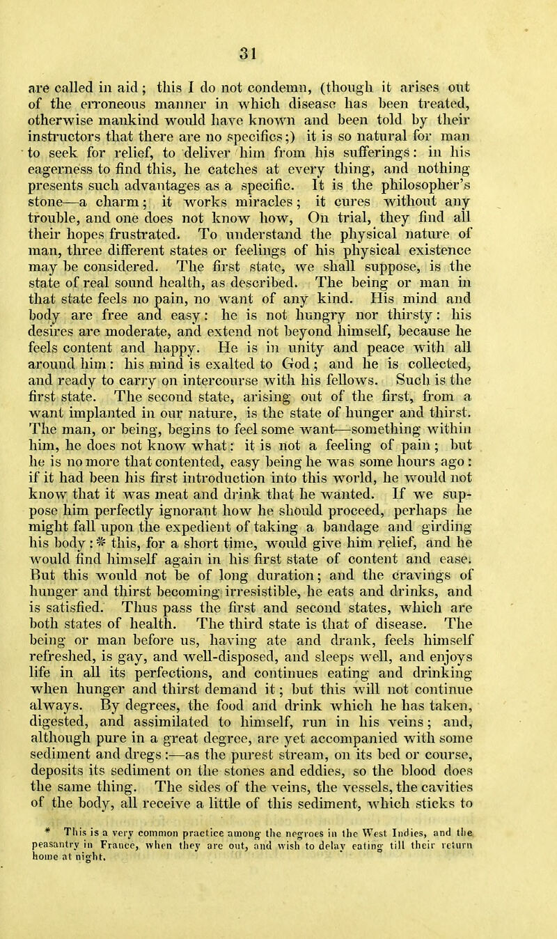 are called in aid; this I do not condemn, (though it arises out of the erroneous manner in which disease has been treated, otherwise mankind woidd have known and been told by their instructors that there are no specifics;) it is so natural for man to seek for relief, to deliver him from his sufferings: in his eagerness to find this, he catches at every thing, and nothing- presents such advantages as a specific. It is the philosopher's stone—a charm; it works miracles; it cures without any trouble, and one does not know how, On trial, they find all their hopes frustrated. To understand the physical nature of man, three different states or feelings of his physical existence may be considered. The first state, we shall suppose, is the state of real sound health, as described. The being or man in that state feels no pain, no want of any kind. His mind and body are free and easy: he is not hungry nor thirsty: his desires are moderate, and extend not beyond himself, because he feels content and happy. He is in unity and peace with all around him : his mind is exalted to God ; and he is collected, and ready to carry on intercourse with his fellows. Such is the first state. The second state, arising out of the first* from a want implanted in our nature, is the state of hunger and thirst. The man, or being, begins to feel some want—something within him, he does not know what: it is not a feeling of pain ; but he is no more that contented, easy being he was some hours ago : if it had been his first introduction into this world, he would not know that it was meat and drink that he wanted. If we sup- pose him perfectly ignorant how he should proceed, perhaps he might fall upon the expedient of taking a bandage and girding his body: * this, for a short time, would give him relief, and he would find himself again in his first state of content and ease; But this would not be of long dxxration; and the cravings of hunger and thirst becoming irresistible, he eats and drinks, and is satisfied. Thus pass the first and second states, which are both states of health. The third state is that of disease. The being or man before us, having ate and drank, feels himself refreshed, is gay, and well-disposed, and sleeps well, and enjoys life in all its perfections, and continues eating and drinking when hunger and thirst demand it; but this will not continue always. By degrees, the food and drink which he has taken, digested, and assimilated to himself, run in his veins; and, although pure in a great degree, are yet accompanied with some sediment and dregs:—as the purest stream, on its bed or course, deposits its sediment on the stones and eddies, so the blood does the same thing. The sides of the veins, the vessels, the cavities of the body, all receive a little of this sediment, which sticks to * This is a very common practice among- the negroes in the West Indies, and the peasantry in France, when they are out, and wish to delay eating- till their return home at night.