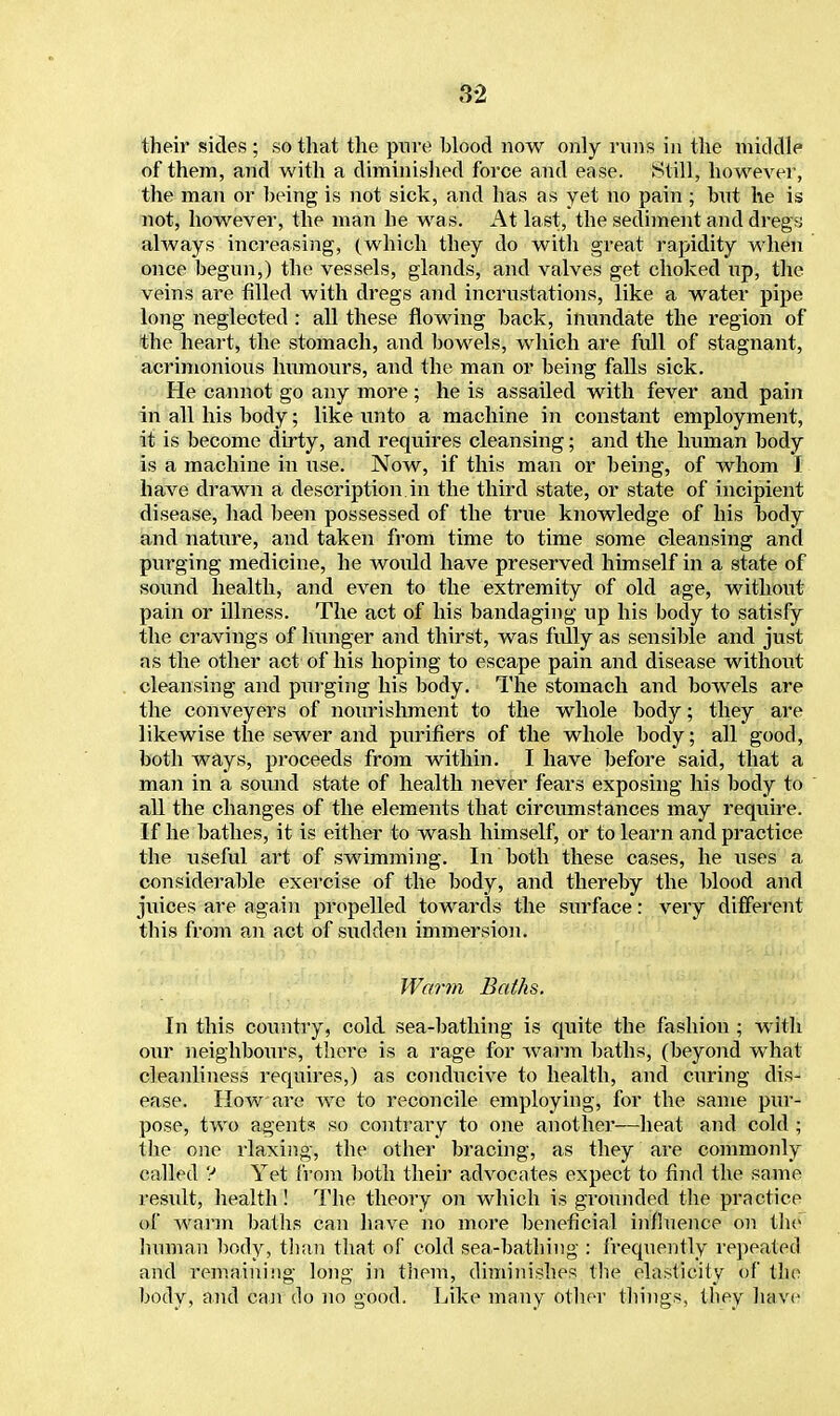 their sides ; so that the pure blood now only vims in the middle of them, and with a diminished force and ease. Still, however, the man or being is not sick, and has as yet no pain ; but he is not, however, the man he was. At last, the sediment and dregs always increasing, (which they do with great rapidity when once begun,) the vessels, glands, and valves get choked up, the veins are filled with dregs and incrustations, like a water pipe long neglected: all these flowing back, inundate the region of the heart, the stomach, and bowels, which are full of stagnant, acrimonious humours, and the man or being falls sick. He cannot go any more ; he is assailed with fever and pain in all his body; like unto a machine in constant employment, it is become dirty, and requires cleansing; and the human body is a machine in use. Now, if this man or being, of whom I have drawn a description in the third state, or state of incipient disease, had been possessed of the true knowledge of his body and nature, and taken from time to time some cleansing and purging medicine, he woidd have preserved himself in a state of sound health, and even to the extremity of old age, without pain or illness. The act of his bandaging up his body to satisfy the cravings of hunger and thirst, was fully as sensible and just as the other act of his hoping to escape pain and disease without cleansing and purging his body. The stomach and bowels are the conveyers of nourishment to the whole body; they are likewise the sewer and purifiers of the whole body; all good, both ways, proceeds from within. I have before said, that a man in a sound state of health never fears exposing his body to all the changes of the elements that circumstances may require. If he bathes, it is either to wash himself, or to learn and practice the useful art of swimming. In both these cases, he uses a considerable exercise of the body, and thereby the blood and juices are again propelled towards the surface: very different this from an act of sudden immersion. Warm Baths. In this country, cold sea-bathing is quite the fashion ; with our neighboiirs, there is a rage for warm baths, (beyond what cleanliness requires,) as conducive to health, and curing dis- ease. How are we to reconcile employing, for the same pur- pose, two agents so contrary to one another—heat and cold ; the one rlaxing, the other bracing, as they are commonly called ? Yet from both their advocates expect to find the same result, health! The theory on which is grounded the practice of warm baths can have no more beneficial influence on the human body, than that of cold sea-bathing : frequently repeated and remaining long in them, diminishes the elasticity of the body, and can do no good. Like many other things, they have