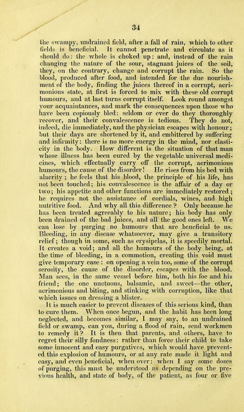 the swampy, undrained field, after a fall of rain, which to other fields is beneficial. It cannot penetrate and circulate as it should do: the whole is choked up: and, instead of the rain changing the nature of the sour, stagnant juices of the soil, they, on the contrary, change and corrupt the rain. So the blood, produced after food, and intended for the due nourish- ment of the body, finding the juices thereof in a corrupt, acri- monious state, at first is forced to mix with these old corrupt humours, and at last turns corrupt itself. Look round amongst your acquaintances, and mark the consequences upon those who have been copiously bled: seldom or ever do they thoroughly recover, and their convalescence is tedious. They do not, indeed, die immediately, and the physician escapes with honour; but their days are shortened by it, and embittered by suffering and iiifirmity: there is no more energy in the mind, nor elasti- city in the body. How different is the situation of that man whose illness has been cured by the vegetable universal medi- cines, which effectually carry off the corrupt, acrimonious humours, the cause of the disorder! He rises from his bed with alacrity ; he feels that his blood, the principle of his life, has not been touched; his convalescence is the affair of a clay or two; his appetite and other functions are immediately restored ; he requires not the assistance of cordials, wines, and high nutritive food. And why all this difference ? Only because he has been treated agreeably to his nature; his body has only been drained of the bad juices, and all the good ones left. We can lose by purging no humours that are beneficial to us. Bleeding, in any disease whatsoever, may give a transitory relief; though in some, such as erysipelas, it is speedily mortal. It creates a void; and all the humours of the body being, at the time of bleeding, in a commotion, creating this void must give temporary ease : on opening a vein too, some of the corrupt serosity, the cause of the disorder, escapes with the blood. Man sees, in the same vessel before him, both his foe and his friend; the one unctuous, balsamic, and sweet—the other, acrimonious and biting, and stinking with corruption, like that which issues on dressing a blister. It is much easier to prevent diseases of this serious kind, than to cure them. When once begun, and the habit has been long neglected, and becomes similar, I may say, to an undrained field or swamp, can you, during a flood of rain, send workmen to remedy it ? It is then that parents, and others, have to regret their silly fondness: rather than force their child to take some innocent and easy purgatives, which woidd have prevent- ed this explosion of humours, or at any rate made it light and easy, and even beneficial, when over: when I say some doses of purging, this must be understood as depending on the pre- vious health, and state of body, of the patient, as four or five