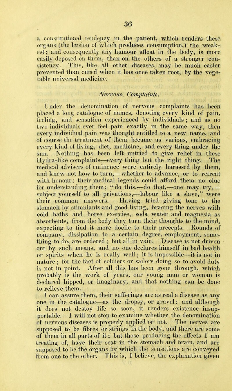 a constitutional tendency in the patient, which renders these organs (the loesion of which produces consumption,) the weak- est; and consequently any humour afloat in the body, is more easily deposed on them, than on the others of a stronger con- sistency. This, like all other diseases, may he much easier prevented than cured when it has once taken root, by the vege- table universal medicine. Nervous Complaints. Under the denomination of nervous complaints has been placed a long catalogue of names, denoting every kind of pain, feeling, and sensation experienced by individuals ; and as no two individuals ever feel pain exactly in the same way, then every individual pain was thought entitled to a new name, and of course the treatment of them became as various, embracing every kind of living, diet, medicine, and every thing under the sun. Nothing has been left untried to give relief in these Hydra-like complaints—every thing but the right thing. The medical advisers of eminence were entirely harassed by them, and knew not how to turn,—whether to advance, or to retreat with honour: their medical legends could afford them no clue for understanding them; do this,—do that,—one may try,— subject yourself to all privations,—labour like a slave, were their common answers. Having tried giving tone to the stomach by stimulants and good living, bracing the nerves with cold baths and horse exercise, soda water and magnesia as absorbents, from the body they turn their thoughts to the mind, expecting to find it more docile to their precepts. Rounds of company, dissipation to a certain degree, employment, some- thing to do, are ordered; but all in vain. Disease is not driven out by such means, and no one declares himself in bad health or spirits when he is really well; it is impossible—it is not in nature; for the fact of soldiers or sailors doing so to avoid duty is not in point. After all this has been gone through, which probably is the work of years, our young man or woman is declared hipped, or imaginary, and that nothing can be done to relieve them. I can assure them, their sufferings are as real a disease as any one in the catalogue—as the dropsy, or gravel: and although it does not destoy life so soon, it renders existence insup- portable. I will not stop to examine whether the denomination of nervous diseases is properly applied or not. The nerves are supposed to be fibres or strings in the body, and there are some of them in all parts of it; but those producing the effects I am treating of, have their seat in the stomach and brain, and are supposed to be the organs by which the sensations are conveyed from one to the other. This is, I believe, the explanation given