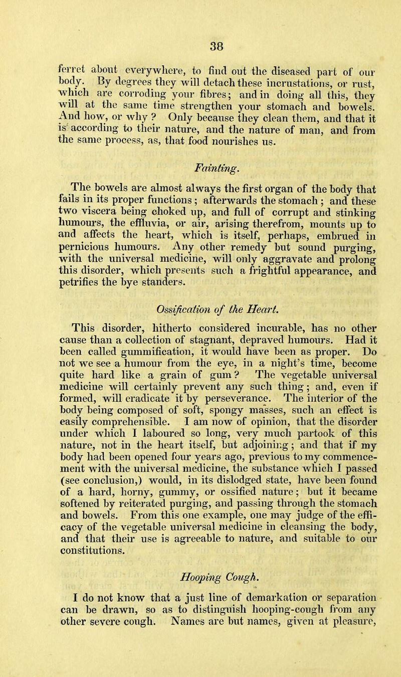 ferret about everywhere, to find out the diseased part of our body. By degrees they will detach these incrustations, or rust, which are corroding your fibres; and in doing all this, they will at the same time strengthen your stomach and bowels. And how, or why ? Only because they clean them, and that it is according to their nature, and the nature of man, and from the same process, as, that food nourishes us. Fainting. The bowels are almost always the first organ of the body that fails in its proper functions ; afterwards the stomach ; and these two viscera being choked up, and full of corrupt and stinking humours, the effluvia, or air, arising therefrom, mounts up to and affects the heart, which is itself, perhaps, embrued in pernicious humours. Any other remedy but sound purging, with the universal medicine, will only aggravate and prolong this disorder, which presents such a frightful appearance, and petrifies the bye standers. Ossification of the Heart. This disorder, hitherto considered incurable, has no other cause than a collection of stagnant, depraved humours. Had it been called gummification, it would have been as proper. Do not we see a humour from the eye, in a night's time, become quite hard like a grain of gum ? The vegetable universal medicine will certainly prevent any such thing; and, even if formed, will eradicate it by perseverance. The interior of the body being composed of soft, spongy masses, such an effect is easily comprehensible. I am now of opinion, that the disorder under which I laboured so long, very much partook of this nature, not in the heart itself, but adjoining; and that if my body had been opened four years ago, previous to my commence- ment with the universal medicine, the substance which I passed (see conclusion,) woidd, in its dislodged state, have been found of a hard, horny, gummy, or ossified nature; but it became softened by reiterated purging, and passing through the stomach and bowels. From this one example, one may judge of the effi- cacy of the vegetable universal medicine in cleansing the body, and that their use is agreeable to nature, and suitable to our constitutions. Hooping Cough. I do not know that a just line of demarkation or separation can be drawn, so as to distinguish hooping-cough from any other severe cough. Names are but names, given at pleasure,