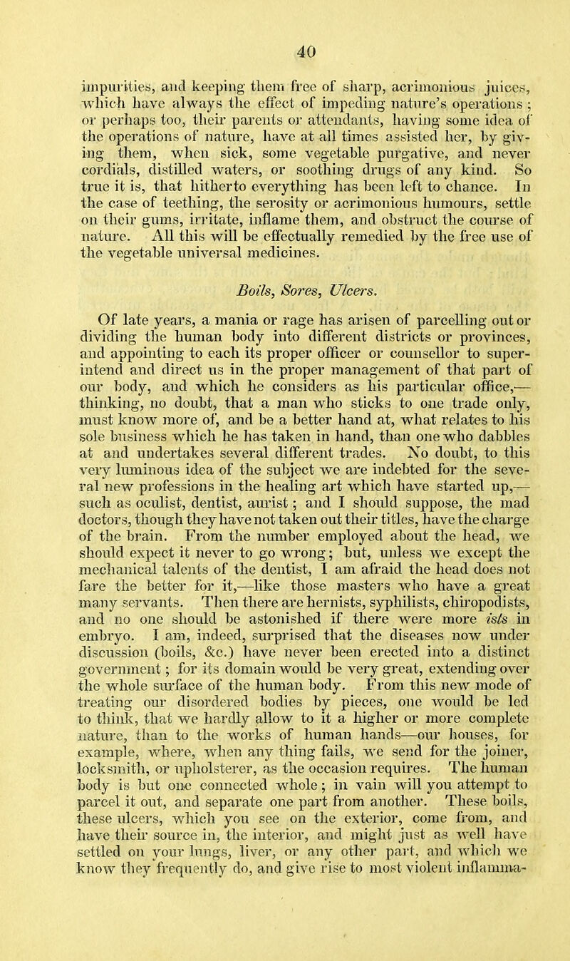 impurities, and keeping them free of sharp, acrimonious juices, which have always the effect of impeding nature's operations ; or perhaps too, their parents or attendants, having some idea of the operations of nature, have at all times assisted her, by giv- ing them, when sick, some vegetable purgative, and never cordials, distilled waters, or soothing drugs of any kind. So true it is, that hitherto everything has been left to chance. In the case of teething, the serosity or acrimonious humours, settle on their gums, irritate, inflame them, and obstruct the course of nature. All this will be etfectually remedied by the free use of the vegetable universal medicines. Boils, Sores, Ulcers. Of late years, a mania or rage has arisen of parcelling out or dividing the human body into different districts or provinces, and appointing to each its proper officer or counsellor to super- intend and direct us in the proper management of that part of our body, and which he considers as his particular office,— thinking, no doubt, that a man who sticks to one trade only, must know more of, and be a better hand at, what relates to his sole business which he has taken in hand, than one who dabbles at and undertakes several different trades. No doubt, to this very luminous idea of the subject we are indebted for the seve- ral new professions in the healing art which have started up,— such as oculist, dentist, aurist; and I should suppose, the mad doctors, though they have not taken out their titles, have the charge of the brain. From the number employed about the head, we should expect it never to go wrong; but, unless we except the mechanical talents of the dentist, I am afraid the head does not fare the better for it,—like those masters who have a great many servants. Then there are hernists, syphilists, chiropodists, and no one should be astonished if there were more ists in embryo. I am, indeed, surprised that the diseases now under discussion (boils, &c.) have never been erected into a distinct government; for its domain would be very great, extending over the whole surface of the human body. From this new mode of treating our disordered bodies by pieces, one would be led to think, that we hardly allow to it a higher or more complete nature, than to the works of human hands—our houses, for example, where, when any thing fails, we send for the joiner, locksmith, or upholsterer, as the occasion requires. The human body is but one connected whole; in vain will you attempt to parcel it out, and separate one part from another. These boils, these ulcers, which you see on the exterior, come from, and have their source in, the interior, and might just as well have settled on your lungs, liver, or any other part, and which we know they frequently do, and give rise to most violent inflamma-