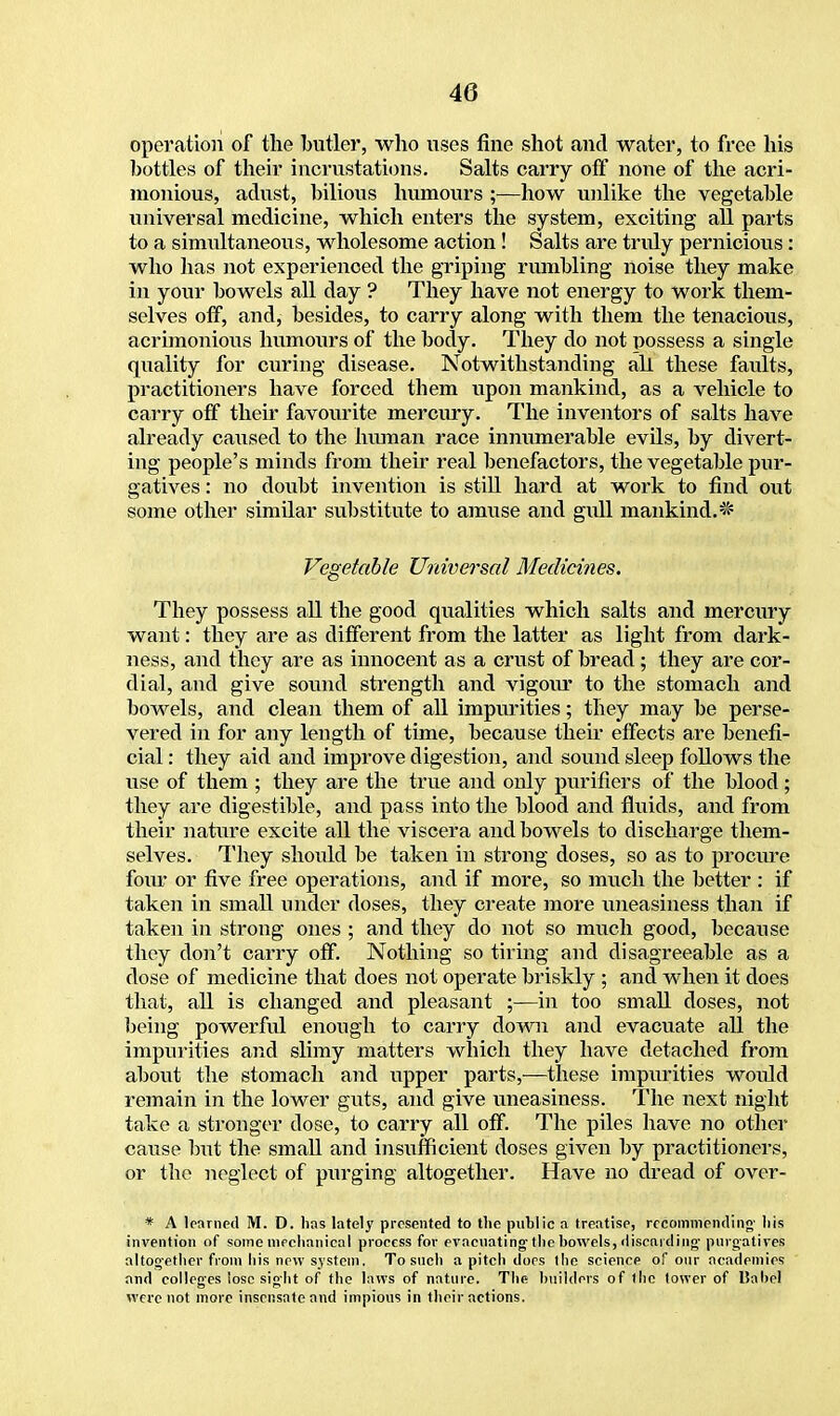 Operation of the butler, who uses fine shot and water, to free his bottles of their incrustations. Salts carry off none of the acri- monious, adust, bilious humours ;—how unlike the vegetable universal medicine, which enters the system, exciting all parts to a simultaneous, wholesome action! Salts are tridy pernicious: who has not experienced the griping rumbling noise they make in your bowels all day ? They have not energy to work them- selves off, and, besides, to carry along with them the tenacious, acrimonious humours of the body. They do not possess a single quality for curing disease. Notwithstanding all these faults, practitioners have forced them upon mankind, as a vehicle to carry off their favourite mercury. The inventors of salts have already caused to the human race innumerable evils, by divert- ing people's minds from their real benefactors, the vegetable pur- gatives : no doubt invention is still hard at work to find out some other similar substitute to amuse and gull mankind.* Vegetable Universal Medicines. They possess all the good qualities which salts and mercury want: they are as different from the latter as light from dark- ness, and they are as innocent as a crust of bread ; they are cor- dial, and give sound strength and vigour to the stomach and bowels, and clean them of all impurities; they may be perse- vered in for any length of time, because their effects are benefi- cial : they aid and improve digestion, and sound sleep follows the use of them ; they are the true and only purifiers of the blood ; they are digestible, and pass into the blood and fluids, and from their nature excite all the viscera and bowels to discharge them- selves. They should be taken in strong doses, so as to procure four or five free operations, and if more, so much the better : if taken in small under doses, they create more uneasiness than if taken in strong ones ; and they do not so much good, because they don't carry off. Nothing so tiring and disagreeable as a dose of medicine that does not operate briskly ; and when it does that, all is changed and pleasant ;—in too small doses, not being powerful enough to carry down and evacuate all the impurities and slimy matters which they have detached from about the stomach and upper parts,—these impurities would remain in the lower guts, and give uneasiness. The next night take a stronger dose, to carry all off. The piles have no other cause but the small and insufficient doses given by practitioners, or the neglect of purging altogether. Have no dread of over- * A learned M. D. has lately presented to the public a treatise, recommending- his invention of some mechanical process for evacuating the bowels, discarding purgatives altogether from his new system. To such a pitch does the science of our academies and colleges lose sight of the laws of nature. The builders of the tower of Babel were not more insensate and impious in their actions.