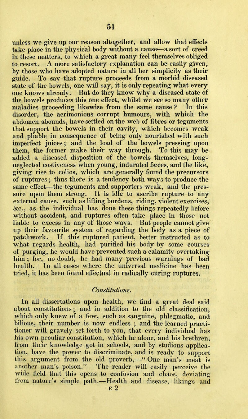 unless we give up our reason altogether, and allow that effects take place in the physical body without a cause-—a 6ort of creed in these matters, to which a great many feel themselves obliged to resort. A more satisfactory explanation can be easily given, by those who have adopted nature in all her simplicity as their guide. To say that rupture proceeds from a morbid diseased state of the bowels, one will say, it is only repeating what every one knows already. But do they know why a diseased state of the bowels produces this one effect, whilst we see so many other maladies proceeding likewise from the same cause ? In this disorder, the acrimonious corrupt humours, with which the abdomen abounds, have settled on the web of fibres or teguments that support the bowels in their cavity, which becomes weak and pliable in consequence of being only nourished with such imperfect juices; and the load of the bowels pressing upon them, the former make their way through. To this may be added a diseased disposition of the bowels themselves, long- neglected eostiveness when young, indurated faeces, and the like, giving rise to colics, which are generally found the precursors of ruptures ; thus there is a tendency both ways to produce the same effect—the teguments and supporters weak, and the pres- sure upon them strong. It is idle to ascribe rupture to any external cause, such as lifting burdens, riding, violent exercises, &c, as the individual has done these things repeatedly before without accident, and ruptures often take place in those not liable to excess in any of those ways. But people cannot give up their favourite system of regarding the body as a piece of patchwork. If this ruptured patient, better instructed as to what regards health, had purified his body by some courses of purging, he would have prevented such a calamity overtaking him ; for, no doubt, he had many previous warnings of bad health. In all cases where the universal medicine has been tried, it has been found effectual in radically curing ruptures. Constitutions. In all dissertations upon health, we find a great deal said about constitutions; and in addition to the old classification, which only knew of a few, such as sanguine, phlegmatic, and bilious, their number is now endless ; and the learned practi- tioner will gravely set forth to you, that every individual has his own peculiar constitution, which he alone, and his brethren, from their knowledge got in schools, and by studious applica- tion, have the power to discriminate, and is ready to support this argument from the old proverb,— One man's meat is another man's poison. The reader will easily perceive the wide field that this opens to confusion and chaos, deviating from nature's simple path.—Health and disease, likings and