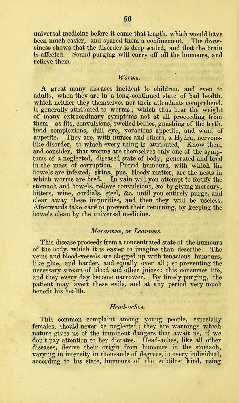 universal medicine before it came that length, which would have been much easier, and spared them a confinement, The drow- siness shows that the disorder is deep seated, and that the brain is affected. Sound purging will carry off all the humours, and relieve them. Worms. A great many diseases incident to children, and even to adults, when they are in a long-continued state of bad health, which neither they themselves nor their attendants comprehend, is generally attributed to worms; which thus bear the weight of many extraordinary symptoms not at all proceeding from them—as fits, convulsions, swelled bellies, gnashing of the teeth, livid complexions, dull eye, voracious appetite, and want of appetite. They are, with nurses and others, a Hydra, nervous- like disorder, to which every thing is attributed, Know then, and consider, that worms are themselves only one of the symp- toms of a neglected, diseased state of body, generated and bred in the mass of corruption, Putrid humours, with which the bowels are infested, skins, pus, bloody matter, are the nests in which worms are bred. In vain will you attempt to fortify the stomach and bowels, relieve convulsions, &c. by giving mercury, bitters, wine, cordials, steel, &c. until you entirely purge, and clear away these impurities, and then they will be useless. Afterwards take care* to prevent their returning, by keeping the bowels clean by the universal medicine. Marasmus, or Leanness. This disease proceeds from a concentrated state of the humours of the body, which it is easier to imagine than describe. The veins and blood-vessels are clogged up with tenacious humours, like glue, and harder, and equally over all; so preventing the necessary stream of blood and other juices : this consumes life, and they every day become narrower. By timely purging, the patient may avert these evils, and at any period very much benefit his health. Head-aches. This common complaint among young people, especially females, should never be neglected; they are warnings which nature gives us of the imminent dangers that await us, if we don't pay attention to her dictates. Head-aches, like all other diseases, derive their origin from humours in the stomach, varying in intensity in thousands of degrees, in every individual, according to his state, humours of the subtilest kind, using