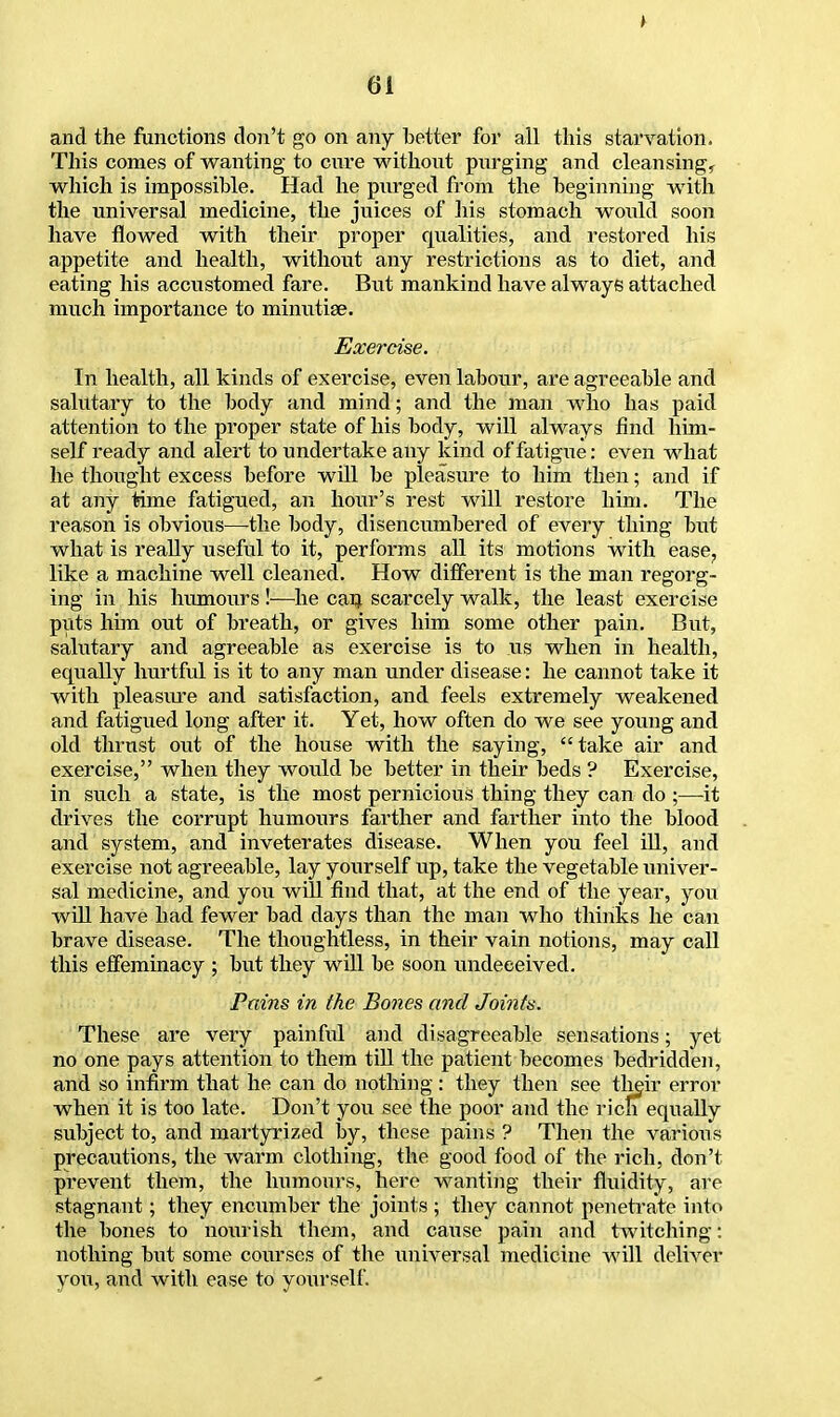 and the functions don't go on any better for all this starvation. This comes of wanting to cure without purging and cleansing, which is impossible. Had he purged from the beginning with the universal medicine, the juices of his stomach woxdd soon have flowed with their proper qualities, and restored his appetite and health, without any restrictions as to diet, and eating his accustomed fare. But mankind have always attached much importance to minutiae. Exercise. In health, all kinds of exercise, even labour, are agreeable and salutary to the body and mind; and the man who has paid attention to the proper state of his body, will always find him- self ready and alert to undertake any kind of fatigue: even what he thought excess before will be pleasure to him then; and if at any time fatigued, an hour's rest will restore him. The reason is obvious—the body, disencumbered of every thing but what is really useful to it, performs all its motions with ease, like a machine well cleaned. How different is the man regorg- ing in his humours !—he can scarcely walk, the least exercise puts him out of breath, or gives him some other pain. But, salutary and agreeable as exercise is to us when in health, equally hurtful is it to any man under disease: he cannot take it with pleasure and satisfaction, and feels extremely weakened and fatigued long after it. Yet, how often do we see young and old thrust out of the house with the saying, take air and exercise, when they would be better in their beds ? Exercise, in such a state, is the most pernicious thing they can do ;—it drives the corrupt humours farther and fai'ther into the blood and system, and inveterates disease. When you feel ill, and exercise not agreeable, lay yourself up, take the vegetable univer- sal medicine, and you will find that, at the end of the year, you will have had fewer bad days than the man who thinks he can brave disease. The thoughtless, in their vain notions, may call this effeminacy ; but they will be soon undeceived. Pains in the Bones and Joints. These are very painful and disagreeable sensations; yet no one pays attention to them till the patient becomes bedridden, and so infirm that he can do nothing : they then see their error when it is too late. Don't you see the poor and the rich equally subject to, and martyrized by, these pains ? Then the various precautions, the warm clothing, the good food of the rich, don't prevent them, the humours, here wanting their fluidity, are stagnant; they encumber the joints ; they cannot penetrate into the bones to nourish them, and cause pain and twitching: nothing but some courses of the universal medicine will deliver you, and with ease to yourself.