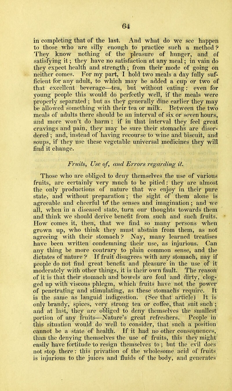 in completing that of the last. And what do we see happen to those who are silly enough to practice such a method ? They know nothing of the pleasure of hunger, and of satisfying it; they have no satisfaction at any meal; in vain do they expect health and strength; from their mode of going on neither comes. For my part, I hold two meals a day fully suf- ficient for any adult, to which may be added a cup or two of that excellent beverage—tea, but without eating: even for young people this woidd do perfectly well, if the meals were properly separated ; but as they generally dine earlier they may be allowed something with their tea or milk. Between the two meals of adults there should be an interval of six or seven hours, and more won't do harm : if in that interval they feel great cravings and pain, they may be sure their stomachs are disor- dered ; and, instead of having recourse to wine and biscuit, and soups, if they use these vegetable universal medicines they will find it change. Fruits, Use of, and Errors regarding it. Those who are obliged to deny themselves the use of various fruits, are eertainly very much to be pitied: they are almost the only productions of nature that we enjoy in their pure state, and without preparation; the sight of them alone is agreeable and cheerful to* the senses and imagination; and we all, when in a diseased state, turn our thoughts towards them and think we should derive benefit from such and such fruits. How comes it, then, that we find so many persons when grown up, who think they must abstain from them, as not agreeing with their stomach ? Nay, many learned treatises have been written condemning their use, as injurious. Can any thing be more contrary to plain common sense, and the dictates of nature ? If fruit disagrees with any stomach, nay if people do not find great benefit and pleasure in the use of it moderately with other things, it is their own faidt. The reason of it is that their stomach and bowels are foul and dirty, clog- ged up with viscous phlegm, which fruits have not the power of penetrating and stimulating, as these stomachs require. It is the sanie as languid indigestion. (See that article) It is only brandy, spices, very strong tea or coffee, that suit such ; and at last, they are obliged to deny themselves the smallest portion of any fruits—Nature's great refreshers. People in this situation would do well to consider, that such a position cannot be a state of health. If it had no other consequences, than the denying themselves the use of fruits, this they might easily have fortitude to resign themselves to; but the evil does not stop there: this privation of the wholesome acid of fruits is injurious to the juices and fluids of the body, and generates