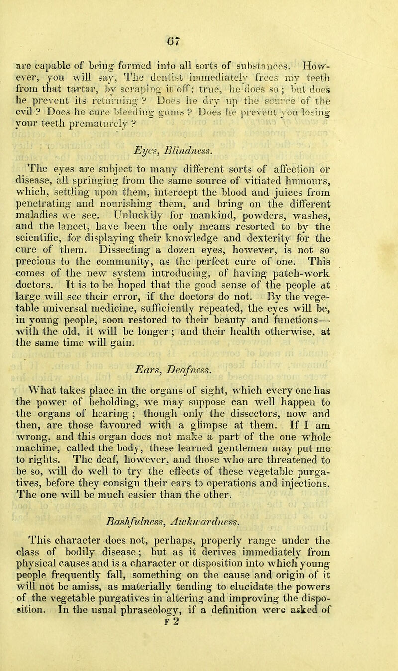are capable of being formed into all sorts of substances. How- ever, you will say, The dentist immediately frees my teeth from that tartar, by scraping it off: true, lie does so ; but does he prevent its returning ? Does lie dry tip the wv.vce of the evil ? Does he cure bleeding gums ? Does he prevent you losing your teeth prematurely ? Eyes, Blindness. The eyes are subject to many different sorts of affection or disease, all springing from the same source of vitiated humours, which, settling upon them, intercept the blood and juices from penetrating and nourishing them, and bring on the different maladies we see. Unluckily for mankind, powders, washes, and the lancet, have been the only means resorted to by the scientific, for displaying their knowledge and dexterity for the cure of them. Dissecting a dozen eyes, however, is not so precious to the community, as the perfect cure of one. This comes of the new system introducing, of having patch-work doctors. It is to be hoped that the good sense of the people at large will see their error, if the doctors do not. By the vege- table universal medicine, sufficiently repeated, the eyes will be, in young people, soon restored to then- beauty and functions— with the old, it will be longer; and their health otherwise, at the same time will gain. Ears, Deafness. What takes place in the organs of sight, which every one has the power of beholding, we may suppose can well happen to the organs of hearing ; though only the dissectors, now and then, are those favoured with a glimpse at them. If I am wrong, and this organ does not make a part of the one whole machine, called the body, these learned gentlemen may put me to rights. The deaf, however, and those who are threatened to be so, will do well to try the effects of these vegetable purga- tives, before they consign their ears to operations and injections. The one will be much easier than the other. Bashfulness, Awkwardness. This character does not, perhaps, properly range under the class of bodily disease; but as it derives immediately from physical causes and is a character or disposition into which young- people frequently fall, something on the cause and origin of it will not be amiss, as materially tending to elucidate the powers of the vegetable purgatives in altering and improving the dispo- sition. In the usual phraseology, if a definition were asked of F 2