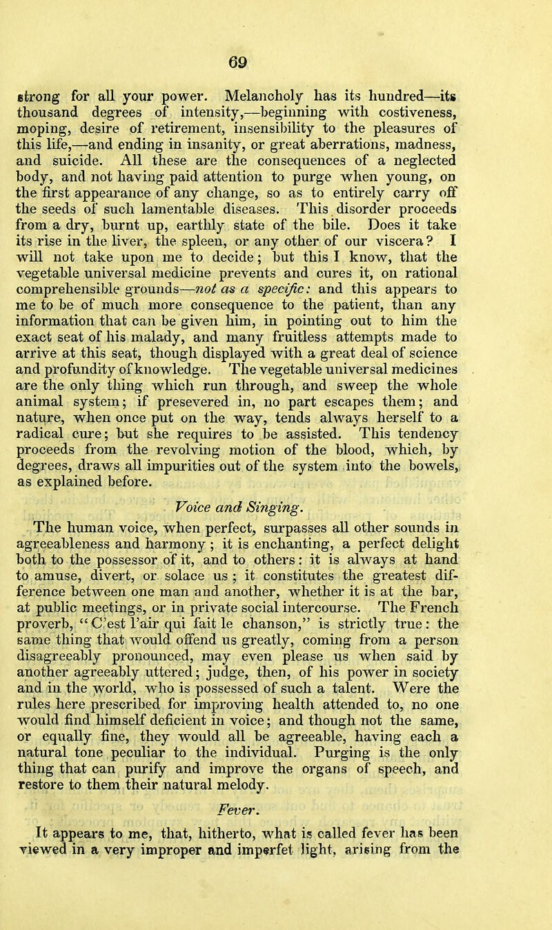 strong for all your power. Melancholy has its hundred—its thousand degrees of intensity,—beginning with costiveness, moping, desire of retirement, insensibility to the pleasures of this life,—and ending in insanity, or great aberrations, madness, and suicide. All these are the consequences of a neglected body, and not having paid attention to purge when young, on the first appearance of any change, so as to entirely carry off the seeds of such lamentable diseases. This disorder proceeds from a dry, burnt up, eartldy state of the bile. Does it take its rise in the liver, the spleen, or any other of our viscera ? I will not take upon me to decide; but this I know, that the vegetable universal medicine prevents and cures it, on rational comprehensible grounds—not as a specific: and this appears to me to be of much more consequence to the patient, than any information that can be given him, in pointing out to him the exact seat of his malady, and many fruitless attempts made to arrive at this seat, though displayed with a great deal of science and profundity of knowledge. The vegetable universal medicines are the only thing which run through, and sweep the whole animal system; if presevered in, no part escapes them; and nature, when once put on the way, tends always herself to a radical cure; but she requires to be assisted. This tendency proceeds from the revolving motion of the blood, which, by degrees, draws all impurities out of the system into the bowels, as explained before. Voice and Singing. The human voice, when perfect, surpasses all other sounds in agreeableness and harmony ; it is enchanting, a perfect delight both to the possessor of it, and to others: it is always at hand to amuse, divert, or solace us ; it constitutes the greatest dif- ference between one man and another, whether it is at the bar, at public meetings, or in private social intercourse. The French proverb,  C'est l'air qui fait le chanson, is strictly true: the same thing that would offend us greatly, coming from a person disagreeably pronounced, may even please us when said by another agreeably uttered; judge, then, of his power in society and in the world, who is possessed of such a talent. Were the rules here prescribed for improving health attended to, no one would find himself deficient in voice; and though not the same, or equally fine, they would all be agreeable, having each a natural tone peculiar to the individual. Purging is the only thing that can purify and improve the organs of speech, and restore to them their natural melody. Fever. It appears to me, that, hitherto, what is called fever has been viewed in a very improper and imperfet light, arising from the