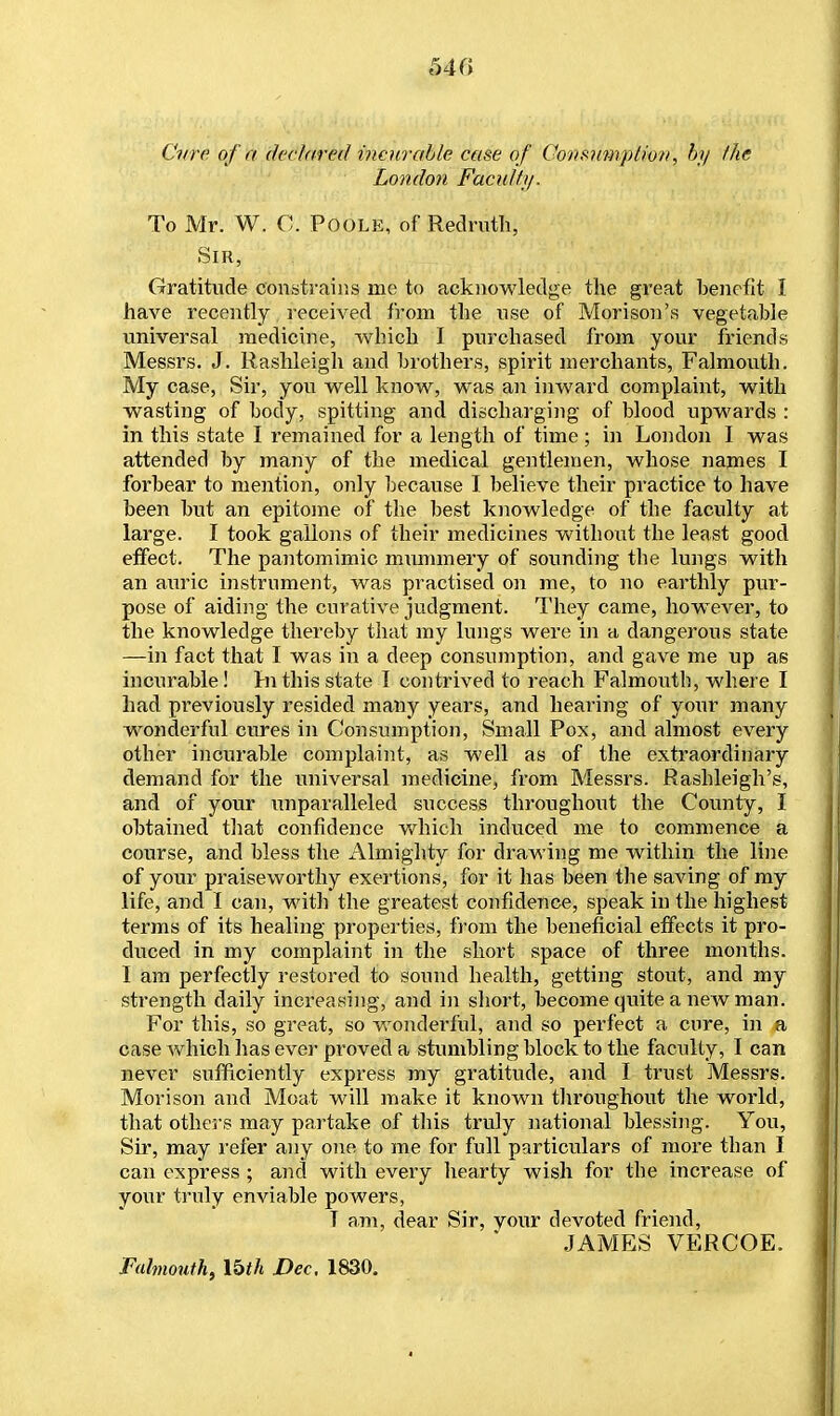 540 Cure of a declared incurable case of Consumption, by the London Faculty. To Mr. W. C. Poole, of Redruth, Sir, Gratitude constrains me to acknowledge the great benefit I have recently received from the use of Morison's vegetable universal medicine, which I purchased from your friends Messrs. J. Rashleigh and brothers, spirit merchants, Falmouth. My case, Sir, you well know, was an inward complaint, with wasting of body, spitting and discharging of blood upwards : in this state I remained for a length of time ; in London I was attended by many of the medical gentlemen, whose names I forbear to mention, only because I believe their practice to have been but an epitome of the best knowledge of the faculty at large. I took gallons of their medicines without the least good effect. The pantomimic mummery of sounding the lungs with an auric instrument, was practised on me, to no earthly pur- pose of aiding the curative judgment. They came, however, to the knowledge thereby that my lungs were in a dangerous state —in fact that I was in a deep consumption, and gave me up as incurable! In this state I contrived to reach Falmouth, where I had previously resided many years, and hearing of your many wonderful cures in Consumption, Small Pox, and almost every other incurable complaint, as well as of the extraordinary demand for the universal medicine, from Messrs. Rashleigh's, and of your unparalleled success throughout the County, I obtained that confidence which induced me to commence a course, and bless the Almighty for drawing me within the line of your praiseworthy exertions, for it has been the saving of my life, and I can, with the greatest confidence, speak in the highest terms of its healing properties, from the beneficial effects it pro- duced in my complaint in the short space of three months. I am perfectly restored to sound health, getting stout, and my strength daily increasing, and in short, become quite a new man. For this, so great, so wonderful, and so perfect a cure, in a case which has ever proved a stumbling block to the faculty, I can never sufficiently express my gratitude, and I trust Messrs. Morison and Moat will make it known throughout the world, that others may partake of this truly national blessing. You, Sir, may refer any one to me for full particulars of more than I can express ; and with every hearty wish for the increase of your truly enviable powers, T am, dear Sir, vour devoted friend, JAMES VERCOE. Falmouth, Ibth Dec. 1830.