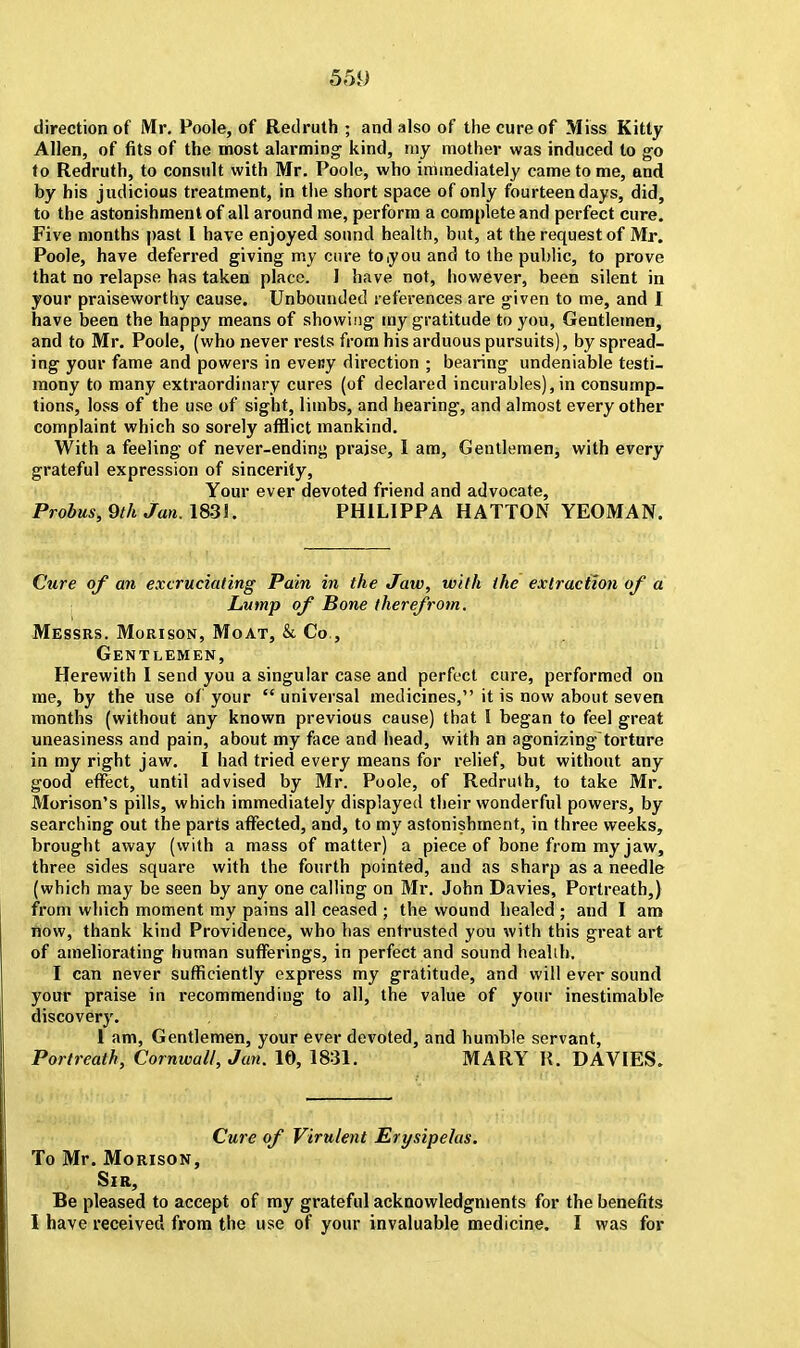 5f)i) direction of Mr. Poole, of Redruth ; and also of the cure of Miss Kitty Allen, of fits of the most alarming- kind, my mother was induced to go to Redruth, to consult with Mr. Poole, who immediately came to me, and by his judicious treatment, in the short space of only fourteen days, did, to the astonishment of all around me, perform a complete and perfect cure. Five months past I have enjoyed sound health, but, at the request of Mr. Poole, have deferred giving my cure to you and to the public, to prove that no relapse has taken place. I have not, however, been silent in your praiseworthy cause. Unbounded references are given to me, and I have been the happy means of showing my gratitude to you, Gentlemen, and to Mr. Poole, (who never rests from his arduous pursuits), by spread- ing your fame and powers in eveny direction ; bearing undeniable testi- mony to many extraordinary cures (of declared incurables), in consump- tions, loss of the use of sight, limbs, and hearing, and almost every other complaint which so sorely afflict mankind. With a feeling of never-ending praise, I am, Gentlemen, with every grateful expression of sincerity, Your ever devoted friend and advocate, Probus, 9th Jan. 1831. PH1LIPPA HATTON YEOMAN. Cure of an excruciating Pain in the Jaw, with the extraction of a Lump of Bone therefrom. Messrs. Morison, Moat, & Co , Gentlemen, Herewith I send you a singular case and perfect cure, performed on me, by the use of your  universal medicines, it is now about seven months (without any known previous cause) that I began to feel great uneasiness and pain, about my face and head, with an agonizing- torture in my right jaw. I had tried every means for relief, but without any good effect, until advised by Mr. Poole, of Redruth, to take Mr. Morison's pills, which immediately displayed their wonderful powers, by searching out the parts affected, and, to my astonishment, in three weeks, brought away (with a mass of matter) a piece of bone from my jaw, three sides square with the fourth pointed, and as sharp as a needle (which may be seen by any one calling on Mr. John Davies, Portreath,) from which moment my pains all ceased ; the wound healed ; and I am now, thank kind Providence, who has entrusted you with this great art of ameliorating human sufferings, in perfect and sound healih. I can never sufficiently express my gratitude, and will ever sound your praise in recommending to all, the value of your inestimable discovery. 1 am, Gentlemen, your ever devoted, and humble servant, Portreath, Cornwall, Jan. 10, 1831. MARY R. DAVIES. Cure of Virulent Erysipelas. To Mr. Morison, Sir, Be pleased to accept of my grateful acknowledgments for the benefits 1 have received from the use of your invaluable medicine. I was for