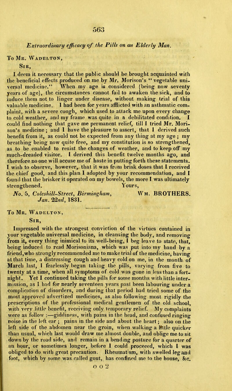 Extraordinary efficacy of the Pills on an Elderly Man. To Mr. Wadelton, Sir, I deem it necessary that the public should be brought acquainted with the beneficial effects produced on me by Mr. Morison's  vegetable uni- versal medicine. When my age is considered (being now seventy years of age), the circumstances cannot fail to awaken the sick, and to induce them not to linger under disease, without making trial of this valuable medicine. 1 had been for years afflicted with an asthmatic com- plaint, with a severe cough, which used to attack me upon every change to cold weather, and my frame was quite in a debilitated condition. I could find nothing that gave me permanent relief, till I tried Mr. Mori- son's medicine; and I have the pleasure to assert, that I derived such benefit from it, as could not be expected from any thing at my age ; my breathing being now quite free, and my constitution is so strengthened, as to be enabled to resist the changes of weather, and to keep off my much-dreaded visitor. I derived this benefit twelve months ago, and therefore no one will accuse me of haste in putting forth these statements. I wish to observe, however, that it was frum brisk doses that I received the chief good, and this plan I adopted by your recommendation, and I found'that the brisker it operated on my bowels, the more I was ultimately strengthened. Yours, No. 5, Coleshill-Street, Birmingham, Wm. BROTHERS. Jan. 22nd, 1831. To Mr. Wadelton, Sir, Impressed with the strongest conviction of the virtues contained in your vegetable universal medicine, in cleansing the body, and removing from it, every thing inimical to its well-being, I beg leave to state, that, being induced to read Morisoniana, which was put into my hand by a friend,who strongly recommended me to make trial of the medicine, having1 at that time, a distressing cough and heavy cold on me, in the month of March last, I fearlessly began taking the pills, varying from five to twenty at a time, when all symptoms of cold was gone in less than a fort- night. Yet I continued taking the pills for some months with little inter- mission, as 1 had for nearly seventeen years pasl been labouring under a complication of disorders, and during that period had tried some of the most approved advertized medicines, as also following most rigidly the prescriptions of the professional medical gentlemen of the old school, with very little benefit, receiving only temporary relief. My complaints were as follow :—giddiness, with pains in the head, and confused ringing noise in the left ear ; pains in the side and about the heart; also on the left side of the abdomen near the groin, when walking a ltttle quicker than usual, which last would draw me almost double, and oblige me to sit down by the road side, and remain in a bending posture for a quarter of an hour, or sometimes longer, before I could proceeed, which I was obliged to do with great precaution. Rheumatism, with swelled leg and foot, which by some was called gout, has confined me to the house, &c. O 0 2