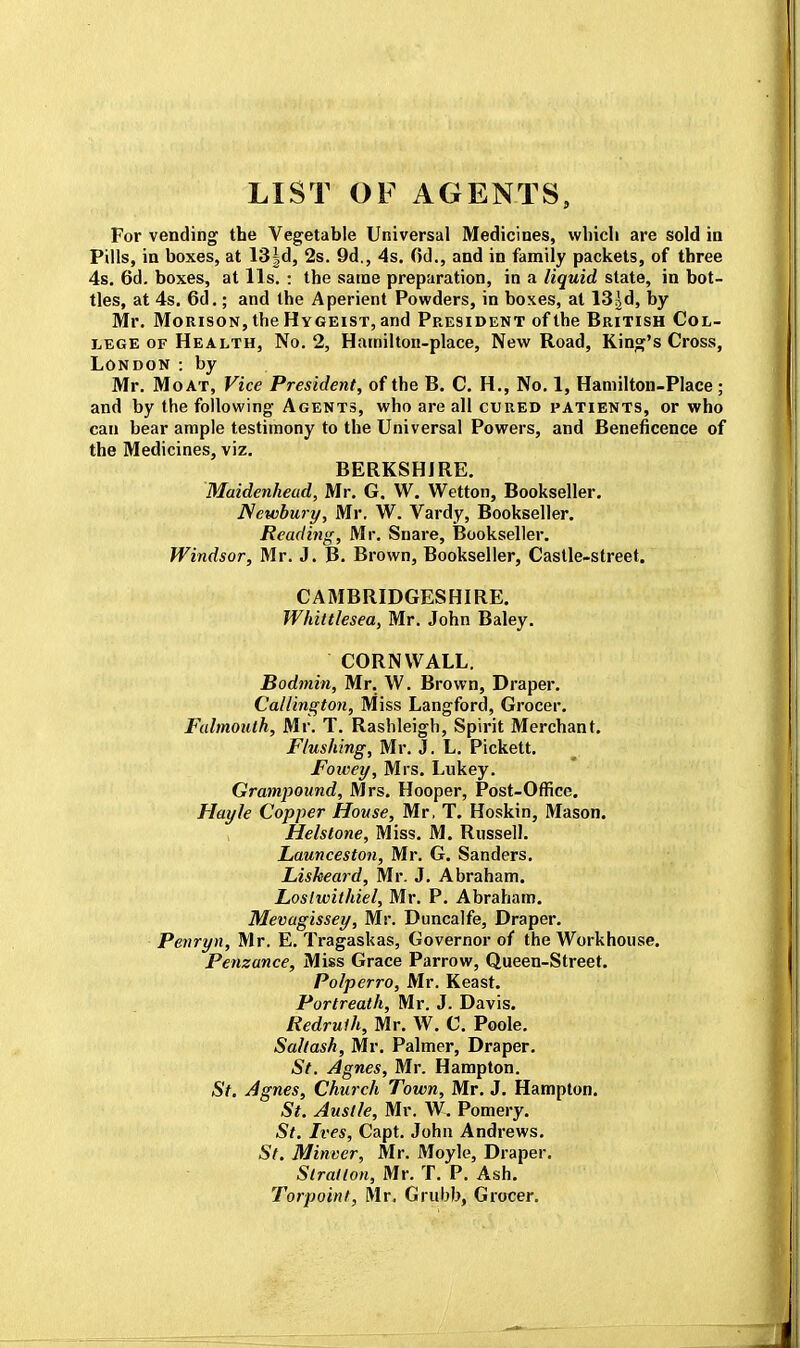 LIST OF AGENTS, For vending the Vegetable Universal Medicines, which are sold in Pills, in boxes, at 13|d, 2s. 9d., 4s. Od., and in family packets, of three 4s. 6d. boxes, at lis. : the same preparation, in a liquid state, in bot- tles, at 4s. 6d.; and the Aperient Powders, in boxes, at 13^, by Mr. Morison, the Hygeist, and President of the British Col- lege of Health, No. 2, Hamilton-place, New Road, King's Cross, London : by Mr. Moat, Vice President, of the B. C. H., No. 1, Hamilton-Place; and by the following Agents, who are all cured patients, or who can bear ample testimony to the Universal Powers, and Beneficence of the Medicines, viz. BERKSHIRE. Maidenhead, Mr. G. W. Wetton, Bookseller. Newbury, Mr. W. Vardy, Bookseller. Reading, Mr. Snare, Bookseller. Windsor, Mr. J. B. Brown, Bookseller, Castle-street. CAMBRIDGESHIRE. Whittlesea, Mr. John Baley. CORNWALL. Bodmin, Mr. W. Brown, Draper. Callington, Miss Langford, Grocer. Falmouth, Mr. T. Rashleigh, Spirit Merchant. Flushing, Mr. J. L. Pickett. Foivey, Mrs. Lukey. Grampound, Mrs. Hooper, Post-Office. Hayle Copper House, Mr, T. Hoskin, Mason. Helstone, Miss. M. Russell. Launceston, Mr. G. Sanders. Lisheard, Mr. J. Abraham. Loslwithiel, Mr. P. Abraham. Mevagissey, Mr. Duncalfe, Draper. Penryn, Mr. E. Tragaskas, Governor of the Workhouse. Penzance, Miss Grace Parrow, Queen-Street. Polperro, Mr. Keast. Portreath, Mr. J. Davis. Redruth, Mr. W. C. Poole. Saltash, Mr. Palmer, Draper. St. Agnes, Mr. Hampton. St. Agnes, Church Town, Mr. J. Hampton. St. Austle, Mr. W. Pomery. St. Ives, Capt. John Andrews. St. Minver, Mr. Moyle, Draper. Slratlon, Mr. T. P. Ash. Torpoint, Mr. Grubb, Grocer.