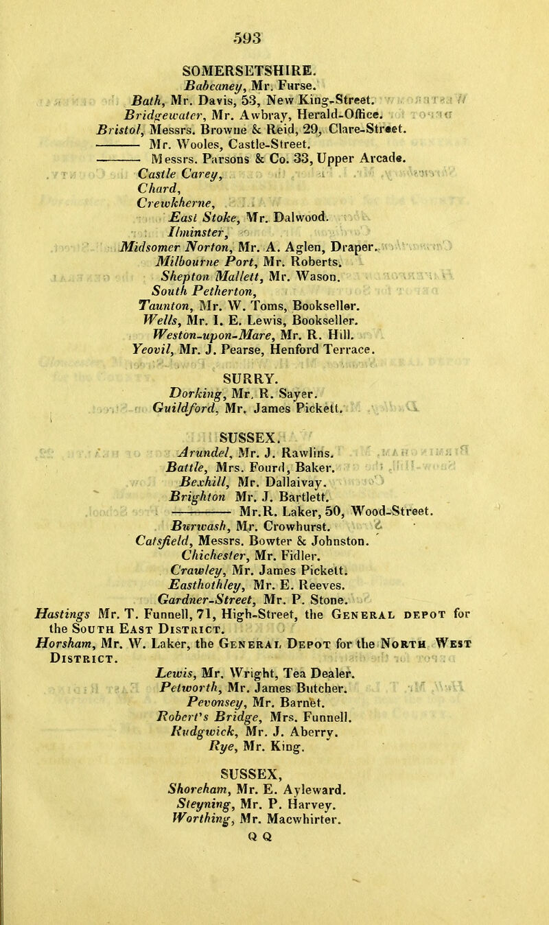 SOMERSETSHIRE. Babcaney, Mr. Furse. Bath, Mr. Davis, 53, New King-Street. Bridgewater, Mr. Awbray, Herald-Office. Bristol, Messrs. Browne k Reid, 29, Clare-Street. Mr. Wooles, Castle-Street. — ■ Messrs. Parsons & Co. 33, Upper Arcad*. Castle Carey, Chard, Crewkherne, East Stoke, Mr. Dalwood. Ilminster, Midsomer Norton, Mr. A. Aglen, Draper. Milbou me Port, Mr. Roberts. Shepton Mallett, Mr. Wason. South Petherton, Taunton, Mr. W. Toms, Bookseller. Wells, Mr. I. E. Lewis, Bookseller. Weston-upon-Mare, Mr. R. Hill. Yeovil, Mr. J. Pearse, Henford Terrace. SURRY. Dorking, Mr, R. Sayer. Guildford, Mr. James Pickett. d SUSSEX. Arundel, Mr. J. Rawlins. Battle, Mrs. Fourd, Baker. Bexhill, Mr. Dallaivay. Brighton Mr. J. Bartlett. . Mr.R. Laker, 50, Wood-Street. Burwash, Mr. Crowhurst. & Catsfield, Messrs. Bowter & Johnston. Chichester, Mr. Fidler. Crawley, Mr. James Pickett. Easthothley, Mr. E. Reeves. Gardner-Street, Mr. P. Stone. Hastings Mr. T. Funnell, 71, High-Street, the General depot for the South East District. Horsham, Mr. W. Laker, the General Depot for the North West District. Lewis, Mr. Wright, Tea Dealer. Petworth, Mr. James Butcher. Pevonsey, Mr. Barnet. Robert's Bridge, Mrs. Funnell. Rudgwick, Mr. J. Aberry. Rye, Mr. King. SUSSEX, Shoreham, Mr. E. Ayleward. Steyning, Mr. P. Harvey. Worthing, Mr. Macwhirter.