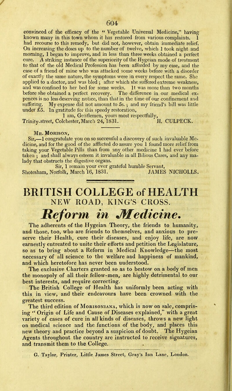 convinced of the efficacy of the  Vegetable Universal Medicine, having known many in this town whom it has restored from various complaints. 1 had recourse to this remedy, but did not, however, obtain immediate relief. On increasing the doses up to the number of twelve, which 1 took night and morning, 1 began to improve, and in less than three weeks obtained a perfect cure. A striking instance of the superiority of the Hygeian mode of treatment to that of the old Medical Profession has been afforded by my case, and the case of a friend of mine who was attacked some weeks before with a disorder of exactly the same nature, the symptoms were in every respect the same. She applied to a doctor, and was bled ; after which she suffered extreme weakness, and was confined to her bed for some weeks. It was more than two months before she obtained a perfect recovery. The difference in our medical ex- pences is no less deserving notice, than that in the time of our confinement and suffering. My expense did not amount to 5s.; and my friend's bill was little under £5. In gratitude for this speedy restoration, 1 am, Gentlemen, yours most respectfully, Trinity-street, Colchester, March 24, 1831. H. CULPECK. Me. Morison, Sir,—1 congratulate you on so successful a discovery of such invaluable Me- dicine, and for the good of the afflicted do assure you 1 found more relief from taking your Vegetable Pills than from any other medicine 1 had ever before taken ; and shall always esteem it invaluable in all Bilious Cases, and any ma- lady that obstructs the digestive organs. Sir, 1 remain your ever grateful humble Servant, Shotesham, Norfolk, March 16, 1831. JAMES NICHOLLS. BRITISH COLLEGE of HEALTH NEW ROAD, KING'S CROSS. Reform in Jff edicine. The adherents of the Hygeian Theory, the friends to humanity, and those, too, who are friends to themselves, and anxious to pre- serve their Health, cure their diseases, and enjoy life, are now earnestly entreated to unite their efforts and petition the Legislature, so as to bring about a Reform in Medical Knowledge—the most necessary of all science to the welfare and happiness of mankind, and which heretofore has never been uuderstood. The exclusive Charters granted so as to bestow on a body of men the monopoly of all their fellow-men, are highly detrimental to our best interests, and require correcting. The British College of Health has uniformly been acting with this in view, and their endeavours have been crowned with the greatest success. The third edition of Morisoniana, which is now on sale, compris- ing  Origin of Life and Cause of Diseases explained, with a great variety of cases of cure in all kinds of diseases, throws a new light on medical science and the functions of the body, and places this new theory and practice beyond a suspicion of doubt. The Hygeian Agents throughout the country are instructed to receive signatures, and transmit them to the College. G. Taylor, Printer, Little James Street, Gray's Inn Lane, London.