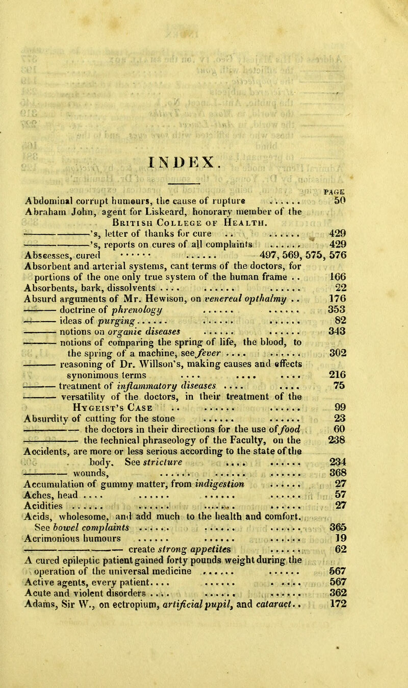 INDKX. PARK Abdominal corrupt humeurs, the cause of rupture 50 Abraham John, agent for Liskeard, honorary member of the British College of Health. 's, letter of thanks for cure .. 420 's, reports on cures of ajj complaints ...... 429 Abscesses, cured 497,569, 575, 576 Absorbent and arterial systems, cant terms of the doctors, for portions of the one only true system of the human frame .. 166 Absorbents, bark, dissolvents .... 22 Absurd arguments of Mr. Hewison, on venereal opthalmy .. 176 —I doctrine of phrenology 353 ideas of purging 82 notions on organic diseases 343 notions of comparing the spring of life, the blood, to the spring of a machine, see fever .... ...... 302 reasoning of Dr. Willson's, making causes and effects synonimous terms .... .... .... 216 ! treatment of inflammatory diseases .... .... 75 versatility of the doctors, in their treatment of the Hygeist's Case .. 99 Absurdity of cutting for the stone ...... 23 —I the doctors in their directions for the use offood 60 — the technical phraseology of the Faculty, on the 238 Accidents, are more or less serious according to the state of the body. See stricture .... 234 wounds, 368 Accumulation of gummy matter, from indigestion 27 Aches, head .... 57 Acidities 27 Acids, wholesome, and add much to the health and comfort. See bowel complaints > 365 Acrimonious humours 19 ■ create strong appetites 62 A cured epileptic patient gained forty pounds weight during the operation of the universal medicine 567 Active agents, every patient.... ...... ....... 567 Acute and violent disorders .... ...... 362 Adams, Sir W., on ectropium, artificial pupil, and cataract.. 172