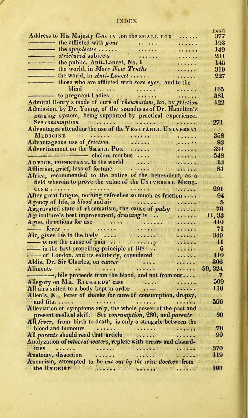 PAGE Address to His Majesty Geo. iv .on the small pox 377 the afflicted with gout 193 the apoplectic 149 ■■■ strictured subjects 231 the public, Anti-Lancet, No. 1 145 the world, in More New Truths 319 the world, in Anti-Lancet 227 .— those who are afflicted with sore eyes, and to the blind 165 to pregnant Ladies 381 Admiral Henry's mode of cure of rheumatism, &c. by friction 122 Admission, by Dr. Young, of the soundness of Dr. Hamilton's purging system, being supported by practical experience. See consumption 271 Advantages attending the use of the Vegetable Universal Medicine 358 Advantageous use of friction ...... 93 Advertisement on the Small Pox 391 ^ —— cholera morbus .... 548 Advice, important, to the world .... 13 Affliction, grief, loss of fortune 84 Africa, recommended to the notice of the benevolent, as a field wherein to prove the value of the Universal Medi- cine ...... 291 After great fatigue, nothing refreshes so much as friction .... 94 Agency of life, is blood and air ...... 5 Aggravated state of rheumatism, the cause of palsy 76 Agriculture's best improvement, draining is .. 11,33 Ague, directions for use .... 410 fever .. 71 Air, gives life to the body .... ..mi.. 349 is not the cause of pain .. ...... p ..<.... 11 is the first propelling principle of life .. ...... 6 of London, and its salubrity, considered ...... 110 Aldis, Dr. Sir Charles, on cancer .... 306 Aliments .. 59,324 , bile proceeds from the blood, and not from our.... 7 Allegory on Mr. Richards'case .... 509 All airs suited to a body kept in order ..— 110 Allen's, J£., letter of thanks for cure of consumption, dropsy, and fits .. 556 Alleviation of symptoms only, the whole power of the past and present medical skill. See consumption, 280, and parents 90 All fever, from birth to death, is only a struggle between the blood and humours ...... 70 All parents should read that article 90 Analyzation of inineral waters, replete with errors and absurd- ities ...... ...... 370 Anatomy, dissection ...... 119 Aneurism, attempted to be cut out by the wise dovtots from the Hygeist ...... i 100