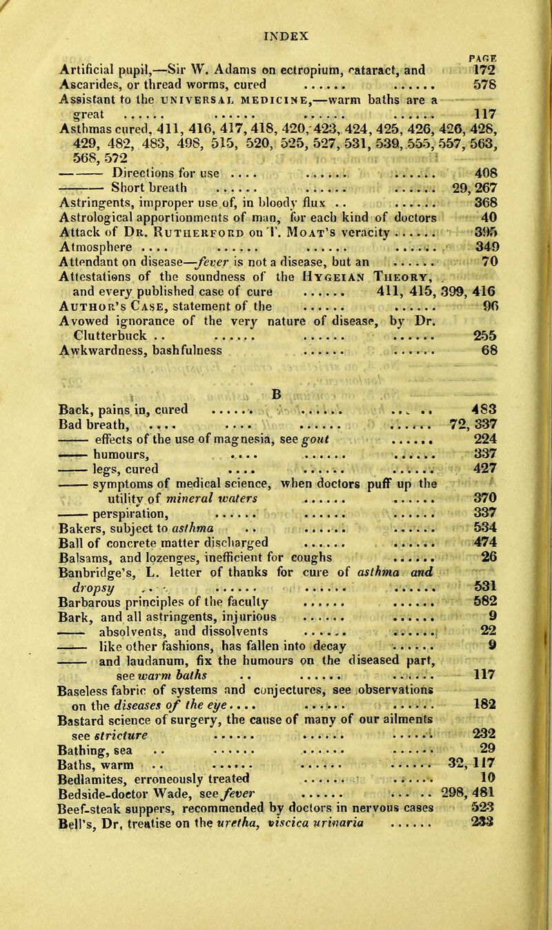 PACE Artificial pupil,—Sir W. Adams on ectropium, cataract, and 172 Ascarides, or thread worms, cured 578 Assistant to the universal medicine,—warm baths are a great 117 Asthmas cured, 411, 416, 417,418, 420, 423, 424, 425, 426, 426, 428, 429, 482, 483, 498, 515, 520, 525,527,531,539, 555,557,563, 568, 5?2 Directions for use .... 408 Short breath 29,267 Astringents, improper use of, in bloody flux .. 368 Astrological apportionments of man, for each kind of doctors 40 Attack of Dr. Rutherford on T. Moat's veracity 395 Atmosphere .... ...... ...... 349 Attendant on disease—-fever is not a disease, but an 70 Attestations of the soundness of the Hygeian Theory, . and every published case of cure ....... 411, 415, 399, 416 Author's Case, statement of the 96 Avowed ignorance of the very nature of disease, by Dr. Clutterbuck .. .. 255 Awkwardness, bash fulness 68 Back, pains in, cured ..... 483 Bad breath, •••• • 72,337 effects of the use of magnesia, see gout 224 humours, ....... 337 legs, cured .... 427 symptoms of medical science, when doctors puff up the utility of mineral waters 370 perspiration, 337 Bakers, subject to asthma .. ...... 534 Ball of concrete matter discharged 474 Balsams, and lozenges, inefficient for coughs 26 Banbridge's, L. letter of thanks for cure of asthma and dropsy ■. 531 Barbarous principles of the faculty 582 Bark, and all astringents, injurious 9 absolvents, and dissolvents 22 —■— like other fashions, has fallen into decay 9 and laudanum, fix the humours on the diseased part, see warm, baths .. 117 Baseless fabric of systems and conjectures, see observations on the diseases of the eye.... 182 Bastard science of surgery, the cause of many of our ailments see stricture 232 Bathing, sea .. • 29 Baths, warm .. i 32,117 Bedlamites, erroneously treated 10 Bedside-doctor Wade, see fever ..... 298, 481 Beef-steak suppers, recommended by doctors in nervous cases 523 Bell's, Dr, treatise on the uretha, viscica urinaria 233