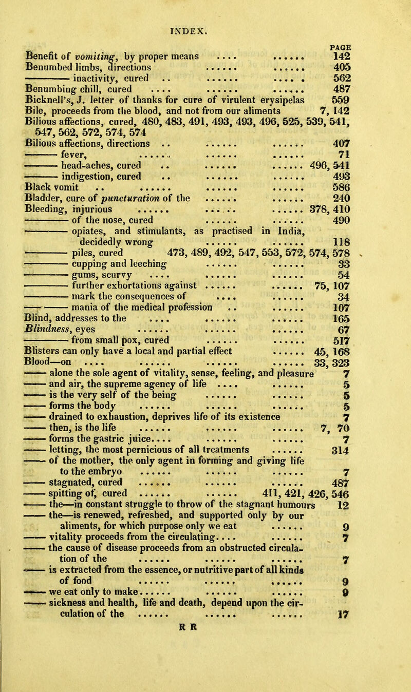 PAGE Benefit of vomiting, by proper means .... ...... 142 Benumbed limbs, directions 405 inactivity, cured a 562 Benumbing chill, cured .... 487 BicknelPs, J. letter of thanks for cure of virulent erysipelas 559 Bile, proceeds from the blood, and not from our aliments 7, 142 Bilious affections, cured, 480, 483, 491, 493, 493, 496, 525, 539, 541, 547,562,572,574,574 Bilious affections, directions .. 407 fever, 71 head-aches, cured .. 496, 541 indigestion, cured .. ...... 493 Black vomit .. 586 Bladder, cure of puncturation of the 240 Bleeding, injurious ...... 378,410 of the nose, cured 490 i opiates, and stimulants, as practised in India, decidedly wrong 118 piles, cured 473, 489, 492, 547, 553, 572, 574, 578 cupping and leeching 33 gums, scurvy 54 j further exhortations against 75, 107 mark the consequences of .... 34 —i mania of the medical profession .. 107 Blind, addresses to the .... 165 Blindness, eyes ...... 67 from small pox, cured 517 Blisters can only have a local and partial effect 45, 168 Blood—on .... 33} 323 alone the sole agent of vitality, sense, feeling, and pleasure 7 —— and air, the supreme agency of life .... 5 is the very self of the being 5 forms the body 5 —— drained to exhaustion, deprives life of its existence 7 then, is the life 7, 70 —— forms the gastric juice.... 7 letting, the most pernicious of all treatments 314 of the mother, the only agent in forming and giving life to the embryo 7 stagnated, cured ...... 487 spitting of, cured 411,421,426,546 ■ the—in constant struggle to throw of the stagnant humours 12 —— the—is renewed, refreshed, and supported only by our aliments, for which purpose only we eat 9 vitality proceeds from the circulating.... 7 the cause of disease proceeds from an obstructed circula- tion of the 7 - is extracted from the essence, or nutritive part of all kinds of food 9 —■— we eat only to make 9 —— sickness and health, life and death, depend upon the cir- culation of the ...... 17 R R