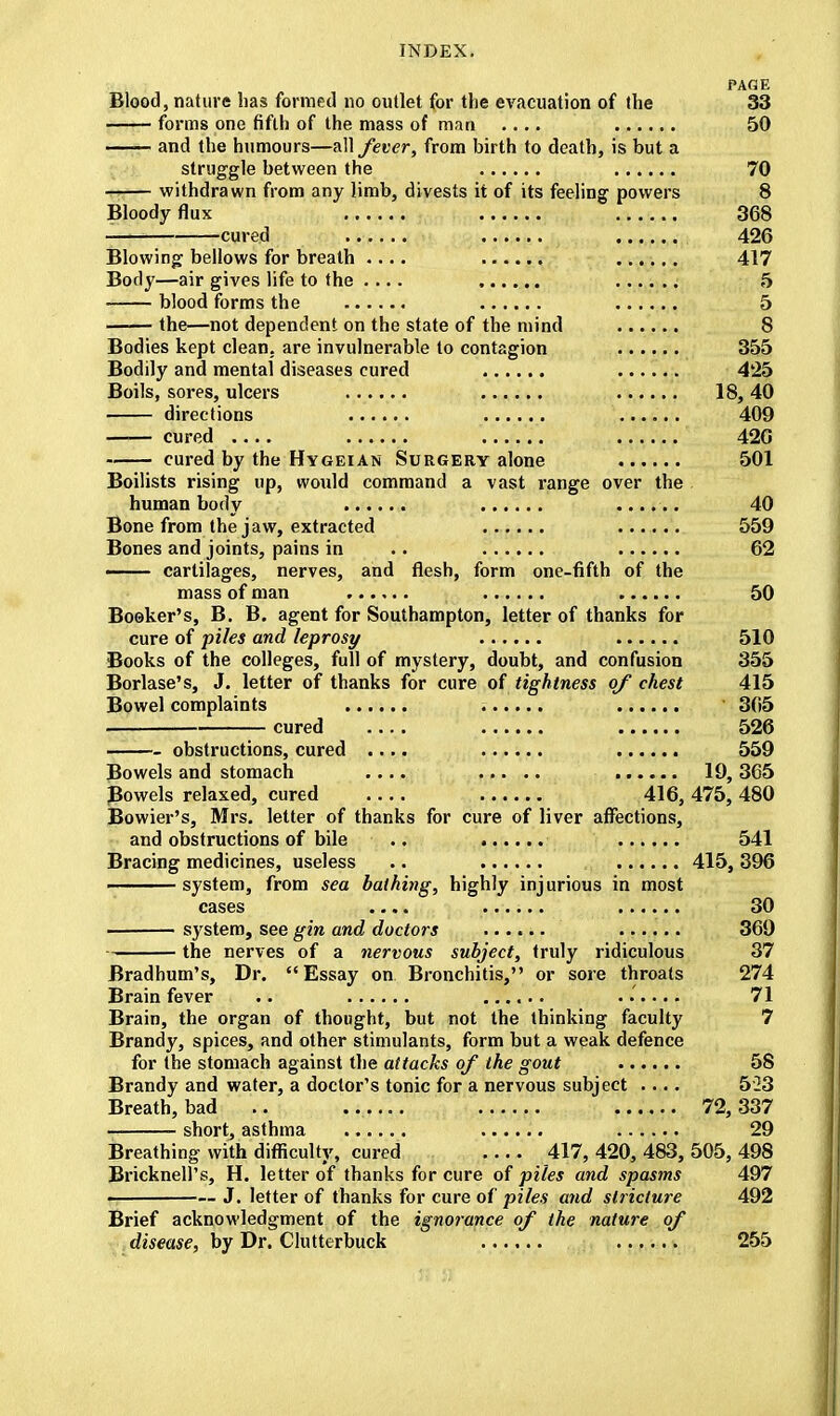 PAflE Blood, nature has formed no outlet for the evacuation of the 33 forms one fifth of the mass of man .... 50 —— and the humours—all fever, from birth to death, is but a struggle between the 70 — withdrawn from any limb, divests it of its feeling powers 8 Bloody flux 368 — cured ...... 426 Blowing bellows for breath .... 417 Body—air gives life to the .... 5 blood forms the 5 the—not dependent on the state of the mind 8 Bodies kept clean, are invulnerable to contagion 355 Bodily and mental diseases cured 425 Boils, sores, ulcers 18,40 directions 409 —— cured .... 420 cured by the Hygeian Surgery alone 501 Boilists rising up, would command a vast range over the human body ...... 40 Bone from the jaw, extracted 559 Bones and joints, pains in .. 62 —— cartilages, nerves, and flesh, form one-fifth of the mass of man 50 Booker's, B. B. agent for Southampton, letter of thanks for cure of piles and leprosy 510 Books of the colleges, full of mystery, doubt, and confusion 355 Borlase's, J. letter of thanks for cure of tightness of chest 415 Bowel complaints 365 cured .... 526 obstructions, cured .... 559 Bowels and stomach .... 19,365 Bowels relaxed, cured .... 416,475,480 Bowier's, Mrs. letter of thanks for cure of liver affections, and obstructions of bile .. 541 Bracing medicines, useless .. 415, 396 system, from sea bathing, highly injurious in most cases .... 30 system, see gin and doctors 369 the nerves of a nervous subject, truly ridiculous 37 Bradhum's, Dr. Essay on Bronchitis, or sore throats 274 Brain fever .. ...... 71 Brain, the organ of thought, but not the thinking faculty 7 Brandy, spices, and other stimulants, form but a weak defence for the stomach against the attacks of the gout 58 Brandy and water, a doctor's tonic for a nervous subject .... 523 Breath, bad .. ...... 72,337 short, asthma ...... 29 Breathing with difficulty, cured 417, 420, 483, 505, 498 Bricknell's, H. letter of thanks for cure of piles and spasms 497 • J. letter of thanks for cure of piles and stricture 492 Brief acknowledgment of the ignorance of the nature of disease, by Dr. Clutterbuck 255