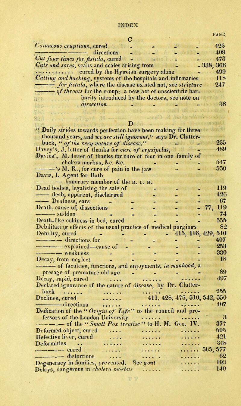 PAGE c Cutaneous eruptions, cured - 425 —j directions - - - - 409 Cut four times for fistula, cured - 473 Cuts and sores, scabs and scales arising from - - 338, 368 cured by the Hygeian surgery alone - 499 Cutting and hacking, systems of the hospitals and infirmaries 118 for fistula, where the disease existed not, see stricture 247 ——— of throats for the croup: a new act of unscientific bar- barity introduced by the doctors, see note on dissection - - - 38 D  Daily sfrides towards perfection have been making for three thousand years^ and we are still ignorant, says Dr. Clutter- buck,  of the very nature of disease. - - 255 Davey's, J, letter of thanks for cure of erysipelas, - 489 Davies', M. letter of thanks for cure of four in one family of cholera morbus, &c. &c. - 547 's M. R., for cure of pain in the jaw - - 559 Davis, I. Agent for Bath honorary member of the b. c. h. Dead bodies, legalizing the sale of - 119 flesh, apparent, discharged - 420 Deafness, ears 67 Death, cause of, dissections - 77, 119 sudden 74 Death-like coldness in bed, cured - 555 Debilitating effects of the usual practice of medical purgings 82 Debility, cured - 415,416, 429, 510 directions for - - - - 407 explained—cause of - - - - 253 weakness - 330 Decay, from neglect ----- 18 of faculties, functions, and enjoyments, in manhood, a presage of premature old age 89 Decay, rapid, cured .... 497 Declared ignorance of the nature of disease, by Dr. Clutter- buck 255 Declines, cured 411, 428, 475, 510, 542, 550 directions .j..... 407 Dedication of the  Origin of Life'''' to the council and pro- fessors of the London University 3 — of the  Small Pox treatise  to H. M. Geo. IV. 377 Deformed object, cured .... 505 Defective liver, cured .... 421 Deformities .. 348 _ cured 505, 577 — distortions .... ..... 62 Degeneracy in families, prevented. See gout 193 Delays, dangerous in cholera morbus 140