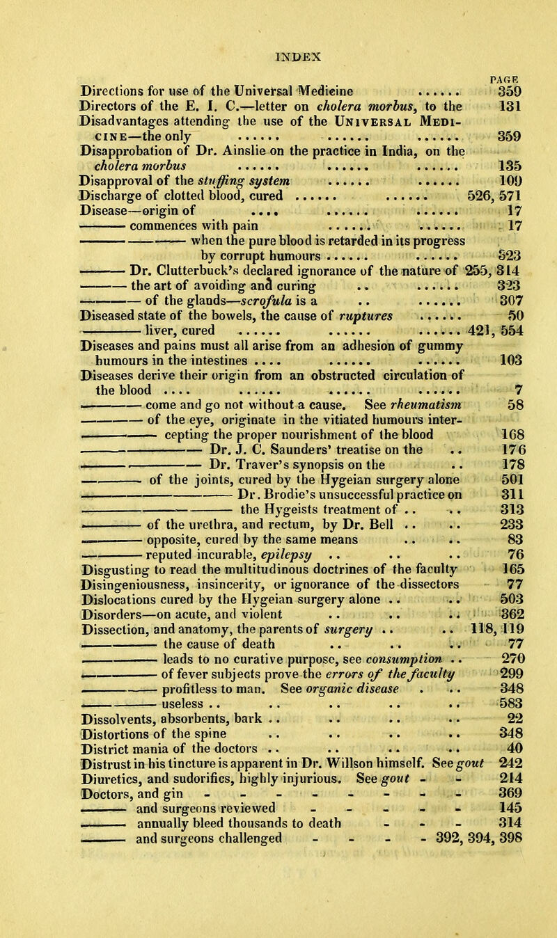 PAGE Directions for use of the Universal Medicine 359 Directors of the E. I. C—letter on cholera morbus, to the 131 Disadvantages attending the use of the Universal Medi- cine—the only 359 Disapprobation of Dr. Ainslie on the practice in India, on the cholera morbus 135 Disapproval of the stuffing system ...... 109 Discharge of clotted blood, cured 526, 571 Disease—origin of .... 17 commences with pain 17 when the pure blood is retarded in its progress by corrupt humours S23 — Dr. Clutterbuck's declared ignorance of the nature of 255, 314 the art of avoiding and curing .. 323 —~—— of the glands—scrofula is a .. 307 Diseased state of the bowels, the cause of ruptures 50 liver, cured 421, 554 Diseases and pains must all arise from an adhesion of gummy humours in the intestines .... 103 Diseases derive their origin from an obstructed circulation of the blood .... ...... 7 . come and go not without a cause. See rheumatism 58 of the eye, originate in the vitiated humours inter- ! cepting the proper nourishment of the blood 1G8 Dr. J. C. Saunders' treatise on the .. 176 ■ Dr. Traver's synopsis on the .. 178 of the joints, cured by the Hygeian surgery alone 501 Dr. Brodie's unsuccessful practice on 311 the Hygeists treatment of .. .. 313 of the urethra, and rectum, by Dr. Bell .. .. 233 opposite, cured by the same means .. .. 83 — reputed incurable, epilepsy .. .. .. 76 Disgusting to read the multitudinous doctrines of the faculty 165 Disingeniousness, insincerity, or ignorance of the dissectors 77 Dislocations cured by the Hygeian surgery alone .. .. 503 Disorders—on acute, and violent .. .. .. 362 Dissection, and anatomy, the parents of surgery .. .. 118,119 the cause of death .. .. .. 77 leads to no curative purpose, see consumption .. 270 i of fever subjects prove the errors of the faculty 299 ~ profitless to man. See organic disease . .. 348 — useless .. .. .. .. .. 583 Dissolvents, absorbents, bark .. .. .. .. 22 Distortions of the spine .. .. .. .. 348 District mania of the doctors .. .. .. .. 40 Distrust in his tincture is apparent in Dr. Willson himself. See gout 242 Diuretics, and sudorifics, highly injurious. See gout - - 214 Doctors, and gin - - - - - - - 369 ■ and surgeons reviewed - 145 ■n annually bleed thousands to death - 314 ——— and surgeons challenged - 392, 394, 398