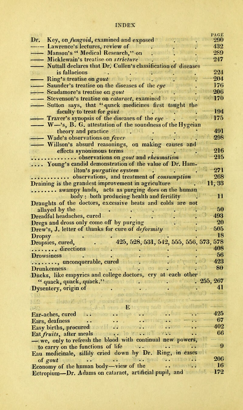 PAGE Dr. Key, on fungoid, examined and exposed . . 290 Lawrence's lectures, review of . '. . 432 Manson's Medical Research, on . . 289 Micklewain's treatise on stricture . . . 247 Nuttall declares that Dr; Cullen's classification of diseases is fallacious ..... 224 — Ring's treatise on gout .... 204 Saunder's treatise on the diseases of the eye . 176 | Scudamore's treatise on gout . . . 206 Stevenson's treatise on cataract, examined . . 170 Sutton says, that quack medicines first taught the faculty to treat for gout . . . 194 ■ Traver's synopsis of the diseases of the eye . . 175 W—'s, B. G. attestation of the soundness of theHygeian theory and practice 1 491 Wade's observations on fever . . . 298 —— Willson's absurd reasonings, on making causes and effects synonimous terms . . . 216 observations on gout and rheumatism 215 .... Young's candid demonstration of the value of Dr. Ham- ilton's -purgative system . . . 271 observations, and treatment of consumption 268 Draining is the grandest improvement in agriculture . 11, 33 swampy lands, acts as purging does on the human body : both producing health and fertility . 11 Draughts of the doctors, excessive heats and colds are not allayed by the ..... 50 Dreadful headaches, cured . . . . 493 Dregs and dross only come off by purging . . 20 Drew's, J. letter of thanks for cure of deformity . 505 Dropsy . . . . .18 Dropsies, cured, . 425,528,531,542,555, 556,573,578 ........ directions .... 408 Drowsiness . . . . .56 , unconquerable, cured . . . 423 Drunkenness . . . .80 Ducks, like empyrics and college doctors, cry at each other  quack, quack, quack. ... 255,267 Dysentery, origin of . . .41 E Ear-acbes, cured .. .. .. •. .. 425 Ears, deafness .. .. • • • • —« 67 Easy births, procured .. .. .. .. 402 Eat fruits, after meals .. .. •. .. 66 — we, only to refresh the blood with continual new powers, to carry on the functions of life .. .. .. 9 Eau medicinale, sillily cried down by Dr. Ring, in cases of gout •• •• •• •• •• 206 Economy of the human body—view of the .. .. 16 Ectropiura—Dr. Adams on cataract, artificial pupil, and 172