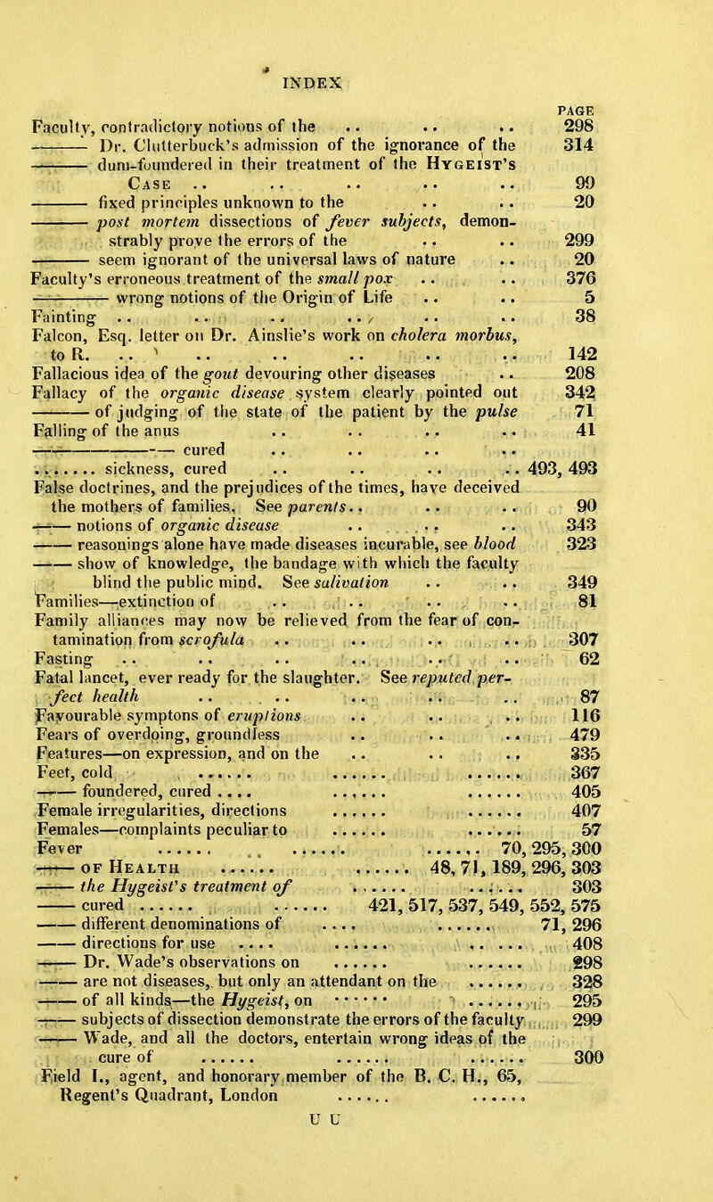 PAGE Faculty, contradictory notions of the .. .. .. 298 Dr. Clutterbuck's admission of the ignorance of the 314 dum-foundered in their treatment of the Hygeist's Case .. .. .. <t. .. 99 fixed principles unknown to the .. .. 20 post mortem dissections of fever subjects, demon- strably prove the errors of the .. .. 299 seem ignorant of the universal laws of nature ... 20 Faculty's erroneous treatment of the small pox .. .. 376 wrong notions of the Origin of Life .. .. 5 Fainting .. . • .. .. / .. ... 38 Falcon, Esq. letter on Dr. Ainslie's work on cholera morbus, to R. .'} .. ... .. .. ... 142 Fallacious idea of the gout devouring other diseases .. 208 Fallacy of the organic disease .system clearly pointed out 342 —1 of judging of the state of the patient by the pulse 71 Falling of the anus .. .. .. .. 41 cured sickness, cured .. .. .. ... 493, 493 False doctrines, and the prejudices of the times, have deceived the mothers of families. See parents.. .. .. 90 notions of organic disease .. .. 343 reasonings alone have made diseases incurable, see blood 323 —— show of knowledge, the bandage with which the faculty blind the public mind. See salivation .. .. 349 Families—extinction of. ... ... ... 81 Family alliances may now be relieved from the fear of con- tamination from scrofula .. .. .. , • • . 307 Fasting .. .. .. .. . .. .. 62 Fatal lancet, ever ready for the slaughter. See reputed per- fect health .. ... .. .. .. , 87 Favourable symptons of eruptions .. .. .. 116 Fears of overdoing, groundless .. . . .. 479 Features—on expression, and on the .. .. .. 335 Feet, cold . 367 —r-— foundered, cured .... ...... 405 Female irregularities, directions 407 Females—complaints peculiar to ...... 57 Fever 70,295,300 of Health ...... 48,71,189,296,303 the Hygeist's treatment of 303 cured 421, 517, 537, 549, 552, 575 different denominations of .... , 71, 296 directions for use .... ...... . 408 ;g- Dr. Wade's observations on 298 —:— are not diseases, but only an attendant on the , 328 of all kinds—the Hygeist, on > 295 subjects of dissection demonstrate the errors of the faculty i;j 299 Wade, and all the doctors, entertain wrong ideas of the cure of 300 Field I., agent, and honorary member of the B. C. H., 65, Regent's Quadrant, London U U