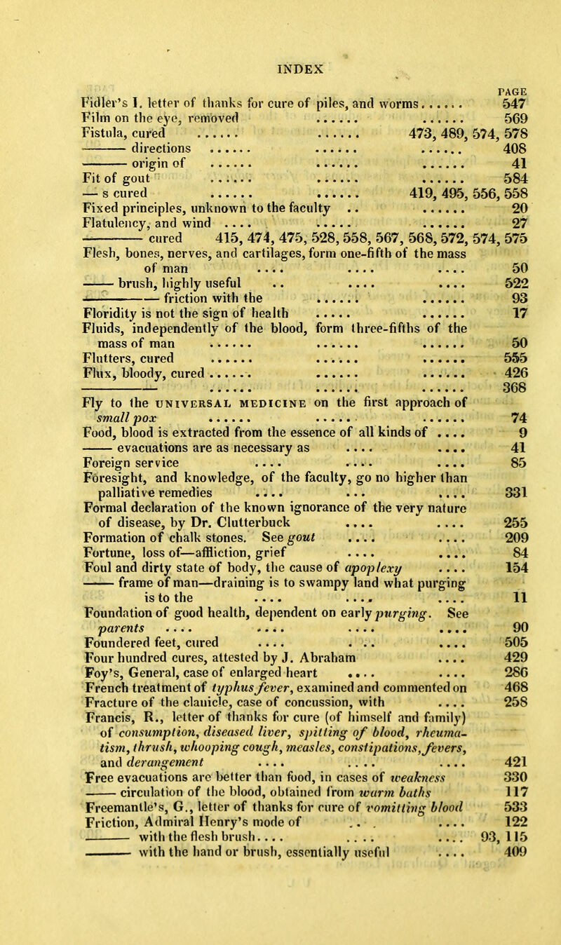 PAGE Fidler's I. letter of thanks for cure of piles, and worms 547 Film on the eye, removed 569 Fistula, cured 473,489,574,578 directions ...... 408 origin of 41 Fit of gout ...... 584 — s cured .. 419,495,556,558 Fixed principles, unknown to the faculty .. 20 Flatulency, and wind .... 27 * cured 415, 474, 475, 528, 558, 567, 568, 572, 574, 575 Flesh, bones, nerves, and cartilages, form one-fifth of the mass of man .... .... .... 50 brush, highly useful .. .... .... 522 friction with the 93 Floridity is not the sign of health 17 Fluids, independently of the blood, form three-fifths of the mass of man 50 Flutters, cured 555 Flux, bloody, cured -. 426 — 368 Fly to the universal medicine on the first approach of smallpox 74 Food, blood is extracted from the essence of all kinds of .... 9 evacuations are as necessary as .... .... 41 Foreign service .... .... .... 85 Foresight, and knowledge, of the faculty, go no higher than palliative remedies .... ... .... 331 Formal declaration of the known ignorance of the very nature of disease, by Dr. Clutterbuck .... .... 255 Formation of chalk stones. See gout .... .... 209 Fortune, loss of—affliction, grief .... .... 84 Foul and dirty state of body, the cause of apoplexy .... 154 frame of man—draining is to swampy land what purging is to the —. ...» 11 Foundation of good health, dependent on early purging. See parents .... .... .... .... 90 Foundered feet, cured .... ... .... 505 Four hundred cures, attested by J. Abraham .... 429 Foy's, General, case of enlarged heart .... .... 286 French treatment of typhus fever, examined and commented on 468 Fracture of the clanicle, case of concussion, with .... 258 Francis, R., letter of thanks fur cure (of himself and family) of consumption, diseased liver, spitting of blood, rheuma- tism, thrush, whooping cough, measles, constipations, fevers, and derangement .... .... .... 421 Free evacuations are better than food, in cases of weakness 330 circulation of the blood, obtained from warm baths 117 Freemantle's, G., letter of thanks for cure of vomit ting blood 533 Friction, Admiral Henry's mode of ... .... 122 with the flesh brush .... 93,115 with the hand or brush, essentially useful .... 409