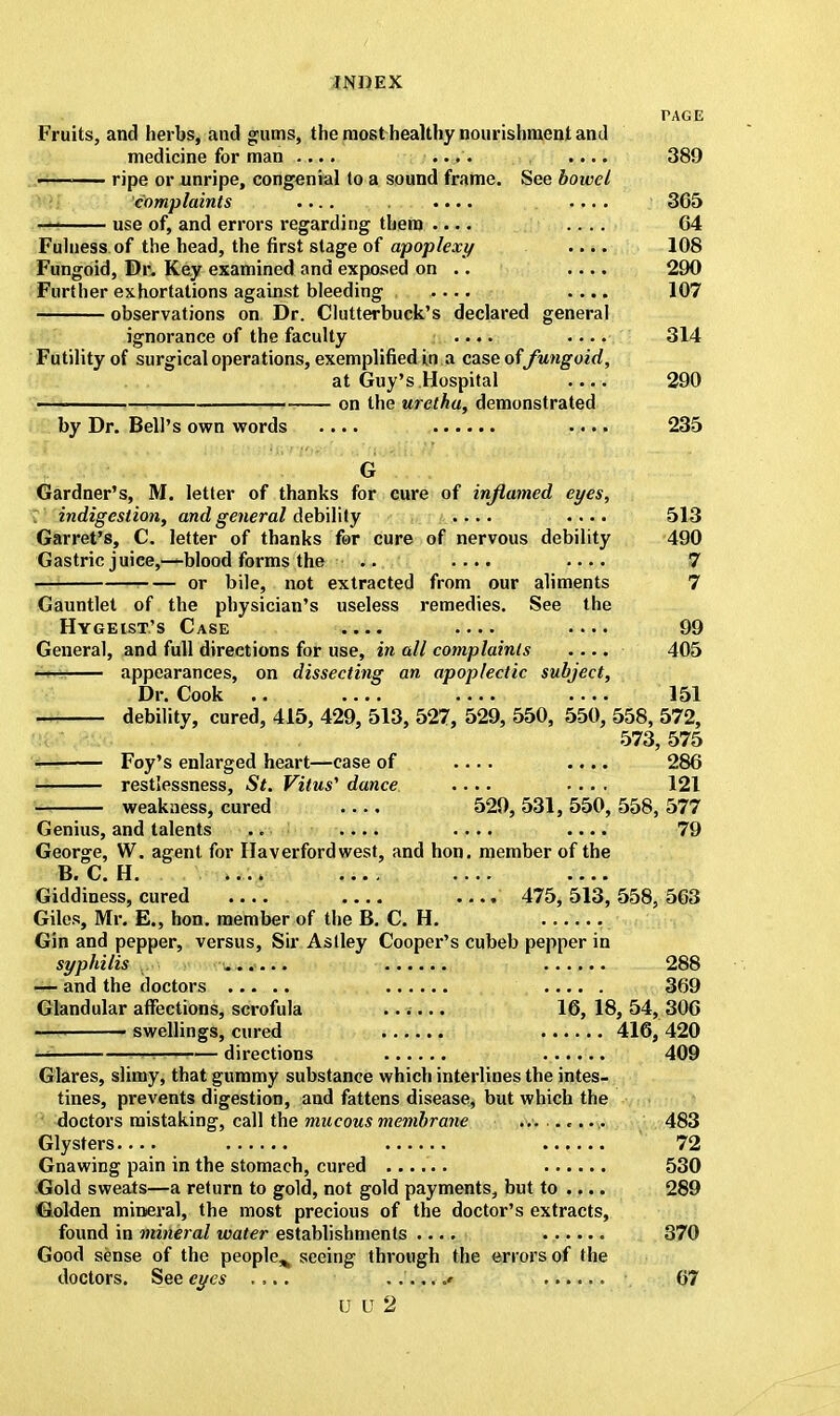 TAGE Fruits, and herbs, and gums, the most healthy nourishment and medicine for man .... .... .... 389 — ripe or unripe, congenial to a sound frame. See bowel complaints .... .... .... 365 —I use of, and errors regarding them .... .... 64 Fulness, of the head, the first stage of apoplexy .... 108 Fungoid, Dr. Key examined and exposed on .. .... 290 Further exhortations against bleeding , .... .... 107 observations on Dr. Clutterbuck's declared general ignorance of the faculty .... .... 314 Futility of surgical operations, exemplified in a case offungoid, at Guy's Hospital 290 ' ■■ on the uretha, demonstrated by Dr. Bell's own words .... .... 235 G Gardner's, M. letter of thanks for cure of inflamed eyes, indigestion, and general debility .... .... 513 Garret's, C. letter of thanks for cure of nervous debility 490 Gastric juice,—blood forms the .. .... .... 7 or bile, not extracted from our aliments 7 Gauntlet of the physician's useless remedies. See the Hygeist's Case .... .... 99 General, and full directions for use, in all complaints .... 405 appearances, on dissecting an apoplectic subject, Dr. Cook .. 151 debility, cured, 415, 429, 513, 527, 529, 550, 550, 558, 572, 573, 575 Foy's enlarged heart—case of .... 286 restlessness, St. Vitus'1 dance .... .... 121 weakness, cured 529, 531, 550, 558, 577 Genius, and talents .. .... .... .... 79 George, W. agent for Haverfordwest, and hon. member of the B. C. H. .... .... Giddiness, cured .... .... 475, 513, 558, 563 Giles, Mr. E., hon. member of the B. C. H. Gin and pepper, versus, Sir Astley Cooper's cubeb pepper in syphilis ...... ...... 288 — and the doctors 369 Glandular affections, scrofula ...... 16, 18, 54, 306 swellings, cured 416, 420 — ts — directions 409 Glares, slimy, that gummy substance which interlines the intes- tines, prevents digestion, and fattens disease, but which the doctors mistaking, call the mucous membrane ... ....... 483 Glysters 72 Gnawing pain in the stomach, cured ...... 530 Gold sweats—a return to gold, not gold payments, but to .... 289 Golden mineral, the most precious of the doctor's extracts, found in mineral water establishments .... 370 Good sense of the people^ seeing through the errors of the doctors. See eyes .,.. ....... 67 U U 2