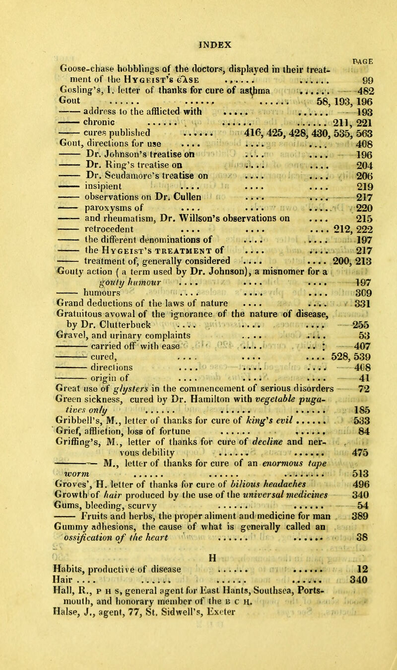 PAGE Goose-chase hobblings of the doctor.*, displayed in their treat- ment of the Hygf.ist's case ...... 99 Gosling's, I. letter of thanks for cure of asthma ...... 482 Gout 58, 193, 196 address to the afflicted with ...... - 193 chronic . 211,221 cures published 416, 425, 428, 430, 535, 563 Gout, directions for use .... .... .... 408 Dr. Johnson's treatise on .... .... 196 Dr. Ring's treatise on .... .... 204 Dr. Scudamore's treatise on .... .... 206 insipient .... .... .... 219 observations on Dr. Cullen .... .... 217 paroxysms of .... .... 220 and rheumatism, Dr. Willson's observations on .... 215 retrocedent .... .... 212, 222 the different denominations of .... .... 197 the HYGEIST'S TREATMENT of .... .... 217 treatment of, generally considered .... .... 200, 213 Gouty action ( a term used by Dr. Johnson), a misnomer for a gouty humour .... .... .... 197 humours .... .... .... 309 Grand deductions of the laws of nature .... .... 331 Gratuitous avowal of the ignorance of the nature of disease, by Dr. Clutterbuck .... 255 Gravel, and urinary complaints .... .... 53 carried off with ease .... .. ; 407 cured, 528,539 directions .... .... .... 408 origin of .... .... .... 41 Great use of glysters in the commencement of serious disorders 72 Green sickness, cured by Dr. Hamilton with vegetable puga- tives only 185 Gribbell's, M., letter of thanks for cure of king's evil 533 Grief, affliction, loss of fortune , 84 Griffing's, M., letter of thanks for cure of decline and ner- vous debility 475 — M., letter of thanks for cure of an enormous tape worm 513 Groves', H. letter of thanks for cure of bilious headaches 496 Growth of hair produced by the use of the universal medicines 340 Gums, bleeding, scurvy 54 Fruits and herbs, the proper aliment and medicine for man 389 Gummy adhesions, the cause of what is generally called an ossification of the heart 38 H Habits, productive of disease ...... 12 Hair 340 Hall, R., p h s, general agent for East Hants, Southsea, Ports- mouth, and honorary member of the a c h. Halse, J., agent, 77, St. Sidwell's, Exeter