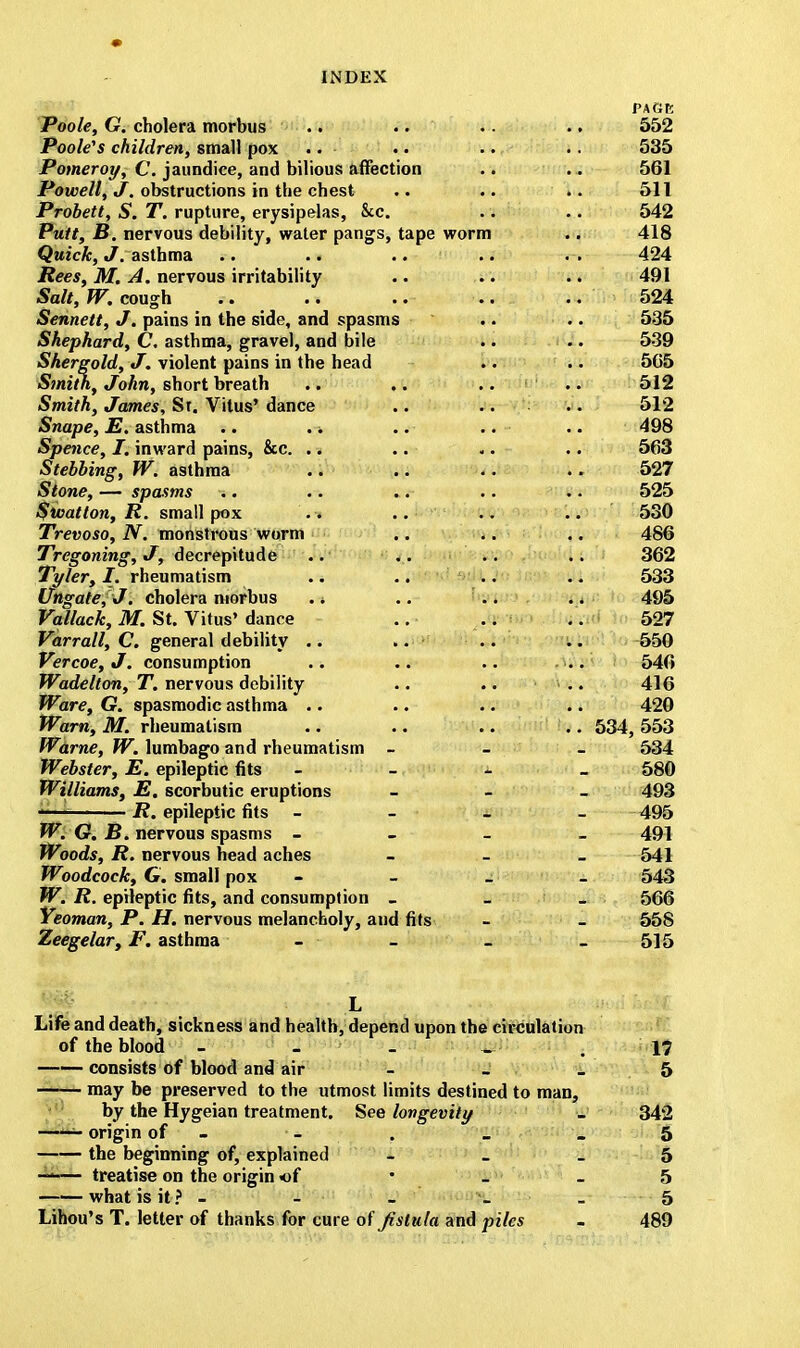 Poole, G. cholera morbus Poole's children, small pox .. Pomeroy, C. jaundice, and bilious affection Powell, J. obstructions in the chest Probett, S. T. rupture, erysipelas, &c. Putt, B. nervous debility, water pangs, tape worm Quick, J. asthma .. .. Rees, M. A. nervous irritability Salt, W. cough Sennett, J. pains in the side, and spasms Shephard, C. asthma, gravel, and bile Shergold, J. violent pains in the head Smith, John, short breath Smith, James, St. Vitus' dance Snape, E. asthma Spence, I. inward pains, &c. Stebbing, W. asthma Stone, — spasms *. Sivatton, R. small pox Trevoso, N. monstrous worm Tregoning, J, decrepitude Tyler, I. rheumatism Ungate, J. cholera morbus Vallack, M. St. Vitus' dance Varrall, C. general debility Vercoe, J. consumption Wadelton, T. nervous debility Ware, G. spasmodic asthma Warn, M. rheumatism Warne, W. lumbago and rheumatism - Webster, E. epileptic fits Williams, E. scorbutic eruptions R. epileptic fits - - W. G. B. nervous spasms - Woods, R. nervous head aches Woodcock, G. small pox W. R. epileptic fits, and consumption _ Yeoman, P. H. nervous melancholy, and fits Zeegelar, F. asthma 552 535 561 511 542 418 424 491 524 535 539 565 512 512 498 563 527 525 530 486 362 533 495 527 550 546 416 420 534, 553 534 580 493 495 491 541 543 566 558 515 L Life and death, sickness and health, depend upon the circulation of the blood - - _ _ , 17 consists of blood and air - - _ 5 may be preserved to the utmost limits destined to man, by the Hygeian treatment. See longevity _ 342 • origin of • - . _ _ 5 the beginning of, explained 5 ——— treatise on the origin of • - - 5 what is it ? - - - _ _ 5 Lihou's T. letter of thanks for cure of fistula and piles - 489