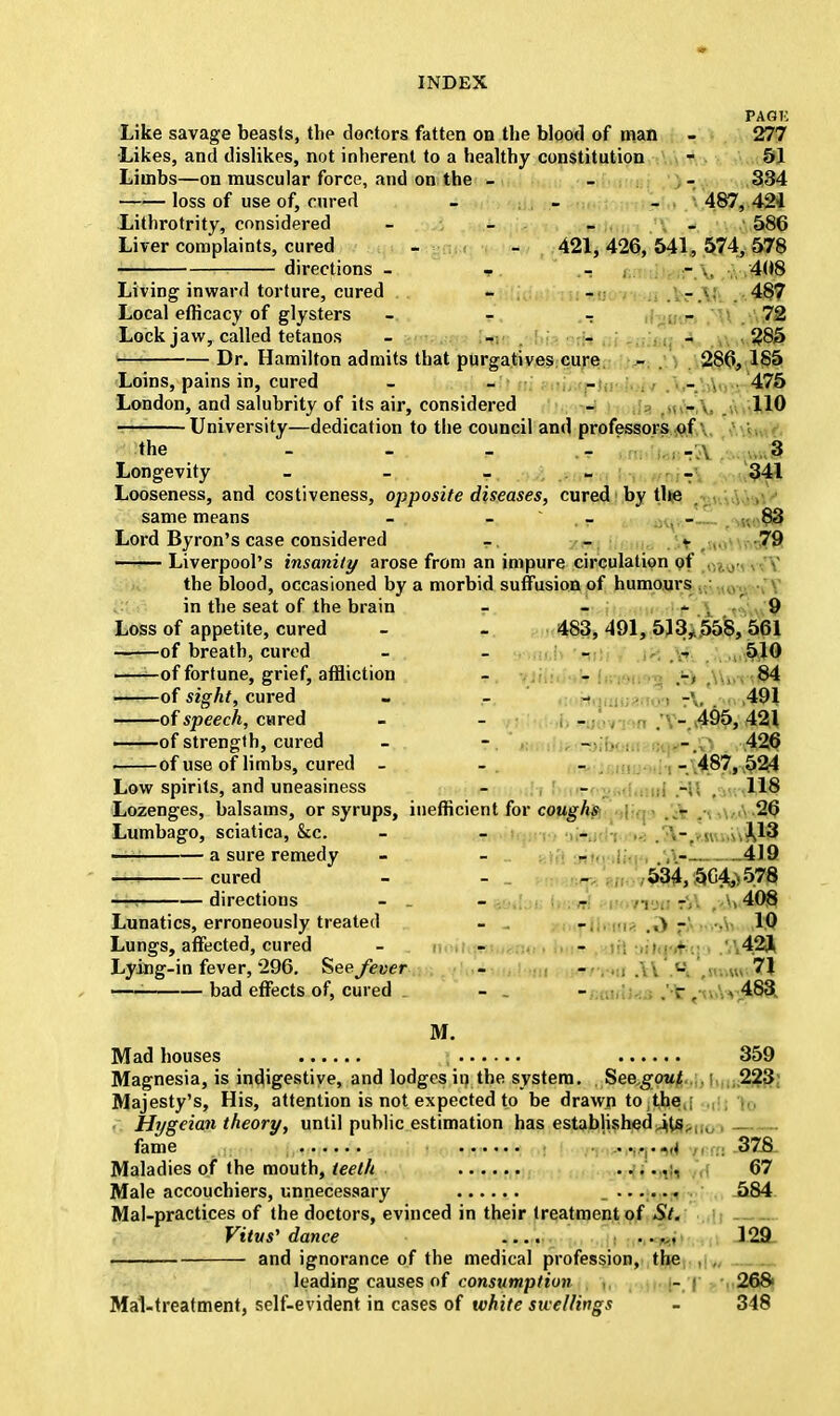 PAGK Like savage beasts, the doctors fatten on the blood of man - 277 Likes, and dislikes, not inherent to a healthy constitution - 51 Limbs—on muscular force, and on the - - , - 334 loss of use of, cured - . - - 487, 421 Lithrotrity, considered - - _ _ 586 Liver complaints, cured - - 421, 426, 541, 574, 578 directions - T. ,- - .. 408 Living inward torture, cured - - _ . 487 Local efficacy of glysters - - - 72 Lock jaw, called tetanos - _ _ _ 285 Dr. Hamilton admits that purgatives cure - . 286, 185 Loins, pains in, cured - - - - , 475 London, and salubrity of its air, considered - - 110 — University—dedication to the council and professors of the - - w - - \ 3 Longevity - - _ . ■ _ 341 Looseness, and costiveness, opposite diseases, cured by the same means - - - - 83 Lord Byron's case considered -, - t ?9 Liverpool's insanity arose from an impure circulation of the blood, occasioned by a morbid suffusion of humours in the seat of the brain - - - . 9 Loss of appetite, cured - . 483,491,513, 558, 561 of breath, cured - - - , 510 ——of fortune, grief, affliction - - ,-, 84 of sight, cured - - - -■ 491 oi speech, cmeA - - 495,421 of strength, cured - - - . - 426 of use of limbs, cured - -. - - 487,524 Low spirits, and uneasiness - - 118 Lozenges, balsams, or syrups, inefficient for coughs - 26 Lumbago, sciatica, &c. - - - — a sure remedy - - . _ ,\- 419 —! cured - - - 534,504,-578 directions - - ■ .-r- . 408 Lunatics, erroneously treated - - ,\ - 10 Lungs, affected, cured - - - - 42J Lying-in fever, 296. See fever - - - .... 71 1 bad effects of, cured . - . - r. > 483. M. Mad houses 359 Magnesia, is indigestive, and lodges in the system. Seegout 223 Majesty's, His, attention is not expected to be drawn to the . Hygeian theory, until public estimation has established^U-,,, fame ....... *,t 378 Maladies of the mouth, teeth ...... 67 Male accouchiers, unnecessary 584 Mai-practices of the doctors, evinced in their treatment of St. Vitus' dance .... ..... 129 and ignorance of the medical profession, the , , leading causes of consumption , - ( 268> Mal-treatment, self-evident in cases of white swellings - 348