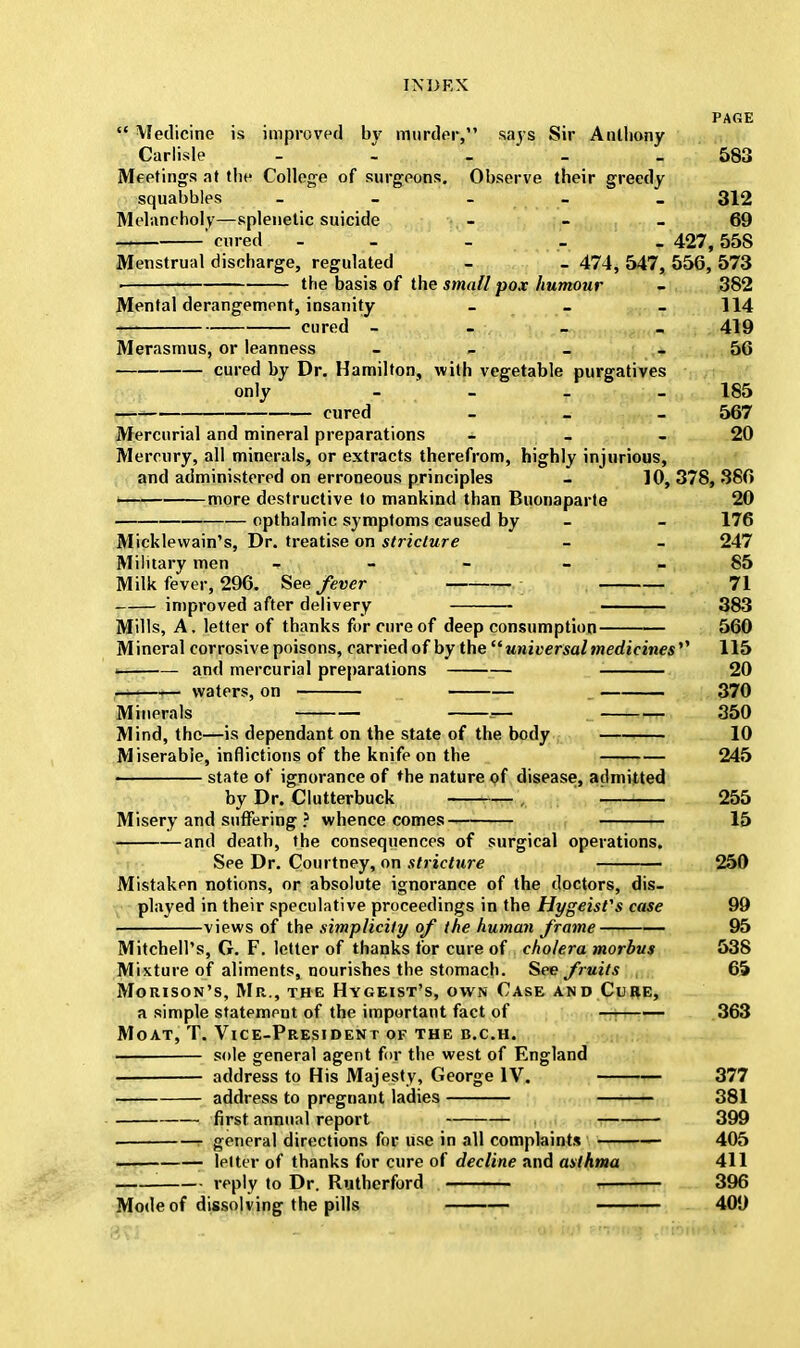 PAGE  \Iedicine is improved bv murder, says Sir Anthony Carlisle - - - - 583 Meetings at tlie College of surgeons. Observe their greedy squabbles - 312 Melancholy—splenetic suicide - - 69 ' cured - 427, 558 Menstrual discharge, regulated - _ 474, 547, 556, 573 . the basis of the small pox humour - 382 Mental derangement, insanity - _ - 114 cured - - _ _ 419 Merasmus, or leanness - - _ 56 cured by Dr. Hamilton, with vegetable purgatives only - - . 185 cured - _ _ 567 Mercurial and mineral preparations - - 20 Mercury, all minerals, or extracts therefrom, highly injurious, and administered on erroneous principles - 10,378,386 I more destructive to mankind than Buonaparte 20 opthalmic symptoms caused by - - 176 Micklewain's, Dr. treatise on stricture - - 247 Military men - - - 85 Milk fever, 296. See fever 71 improved after delivery 383 Mills, A. letter of thanks for cure of deep consumption 560 Mineral corrosive poisons, carried of by the universal medicines'''' 115 and mercurial preparations 20 waters, on 370 Minerals ^~ 350 Mind, the—is dependant on the state of the body 10 Miserable, inflictions of the knife on the 245 —»———— state of ignorance of the nature of disease, admitted by Dr. Clutterbuck , 255 Misery and suffering ? whence comes 15 and death, the consequences of surgical operations. See Dr. Courtney, on stricture 250 Mistaken notions, or absolute ignorance of the doctors, dis- played in their speculative proceedings in the Hygeisfs case 99 views of the simplicity of the human frame 95 Mitchell's, G. F. letter of thanks for cure of cholera morbus 538 Mixture of aliments, nourishes the stomach. See fruits 65 Morison's, Mr., the Hygeist's, own Case and C'i re, a simple statement of the important fact of — 363 Moat, T. Vice-President of the b.c.h. sole general agent for the west of England ■ address to His Majesty, George IV. 377 address to pregnant ladies 381 first annual report 399 r general directions for use in all complaints 405 letter of thanks for cure of decline and asthma 411 reply to Dr. Rutherford , 396 Mode of dissolving the pills 409