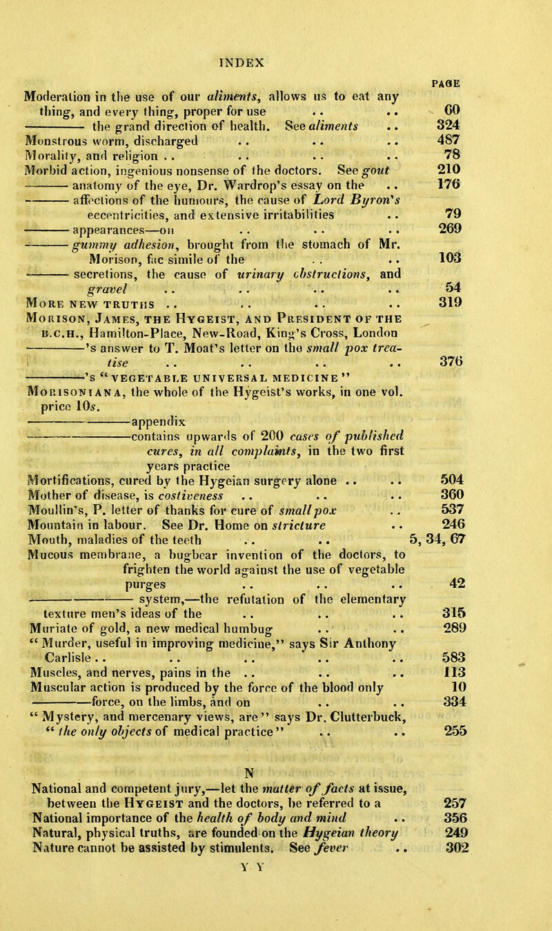 PASE Moderation in tlie use of our aliments, allows us to eat any thing, and every thing, proper for use .. .. CO the grand direction of health. See aliments .. 324 Monstrous worm, discharged . • .. .. 487 Morality, and religion ,. .. .. .. 78 Morbid action, ingenious nonsense of the doctors. See gout 210 anatomy of the eye, Dr. Wardrop's essay on the .. 176 affections of the humours, the cause of Lord Byron's eccentricities, and extensive irritabilities .. 79 appearances—on .. .. .. 269 * gummy adhesion, brought from the stomach of Mr. Morison, fac simile of the . . .. 103 secretions, the cause of urinary obstructions, and gravel .. .. .. .. 54 More new truths .. .. .. .. 319 Morison, James, the Hygeist, and President of the ^ n.c.H., Hamilton-Place, New-Road, King's Cross, London 's answer to T. Moat's letter on the small pox trea- tise .. .. .. .. 376 's vegetable universal medicine Morisoniana, the whole of the Hygcist's works, in one vol. price 10*. appendix contains upwards of 200 cases of published cures, in all complaints, in the two first years practice Mortifications, cured by the Hygeian surgery alone .. .. 504 Mother of disease, is cosliveness .. .. .. 360 Moullin's, P. letter of thanks for cure of small pox .. 537 Mountain in labour. See Dr. Home on stricture .. 246 Mouth, maladies of the teeth .. .. 5, 34, 67 Mucous membrane, a bugbear invention of the doctors, to frighten the world against the use of vegetable purges .. .. .. 42 system,—the refutation of the elementary texture men's ideas of the .. .. .. 315 Muriate of gold, a new medical humbug .. .. 289  Murder, useful in improving medicine, says Sir Anthony Carlisle.. .. .. .. 583 Muscles, and nerves, pains in the .. .. .. 113 Muscular action is produced by the force of the blood only 10 force, on the limbs, and on .. .. 334  Mystery, and mercenary views, are says Dr. Clutterbuck,  the only objects of medical practice  .. •. 255 N National and competent jury,—let the matter of facts at issue, between the Hygeist and the doctors, be referred to a 257 National importance of the health of body and mind .. 356 Natural, physical truths, are founded on the Hygeian theory 249 Nature cannot be assisted by stimulents. See fever .. 302 Y Y