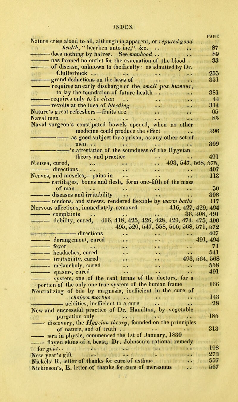 PAGE Nature cries aloud to all, although in apparent, or reputed good health,  hearken unto me, &c. .. .. 87 does nothing by halves. See manhood .. .. 89 has formed no outlet for the evacuation of the blood 33 of disease, unknown to the faculty : as admitted by Dr. Clutterbuck .. .. .. .. 255 grand deductions on the laws of .. .. 331 ■ requires an early discharge of the small pox humour, to lay the foundation of future health .. .. 381 requires only to be clean .. .. .. 44 revolts at the idea of bleeding .. .. 314 Nature's great refreshers—fruits are .. .. 65 Naval men .. .. .. .. 85 Naval surgeon's constipated bowels opened, when no other medicine could produce the effect .. 396 ——— as goed subject for a prison, as any other set of men .. .. .. .. 399 's attestation of the soundness of the Hygeian theory and practice .. .. 491 Nausea, cured, ... .. .. 493,547,568,575, directions .. .. .. .. 407 Nerves, and muscles,—pains in .. .. 113 cartilages, bones and flesh, form one-fifth of the mass of man .. .. .. .. 50 diseases and irritability .. .. .. 308 tendons, and sinews, rendered flexible by warm baths 117 Nervous affections, immediately removed 416, 427, 429, 494 complaints .. ' .. .. 36, 308, 491 debility, cured, 416, 418, 425, 426, 428, 429, 474, 475, 490 495, 520, 547, 558, 566, 568, 571, 572 directions .. .. .. 407 derangement, cured .. .. 491,494 fever .. .. .. . • 71 headaches, cured .. .. .. 541 irritability, cured .. .. 493,564,568 melancholy, cured .. .. .. 558 spasms, cured .. .. .. 491 system, one of the cant terms of the doctors, for a portion of the only one true system of the human frame 166 Neutralizing of bile by magnesia, inefficient in the cure of cholera morbus .. • • . • 143 acidities, inefficient to a cure .. .. 28 New and successful practice of Dr. Hamilton, by vegetable purgation only .. . • . • 185 discovery, the Hygeian theory, founded on the principles of nature, and of truth .. .. .. 313 jera in physic, commenced the 1st of January, 1830 flayed skins of a beast, Dr. Johnson's rational remedy for gout.. ••  • • •• 198 New year's jrift .. . ..273 Nickels' R. letter of thanks for cure of asthma .. 557 Nickinson's, E. letter of thanks for cure of merasmus .. 567
