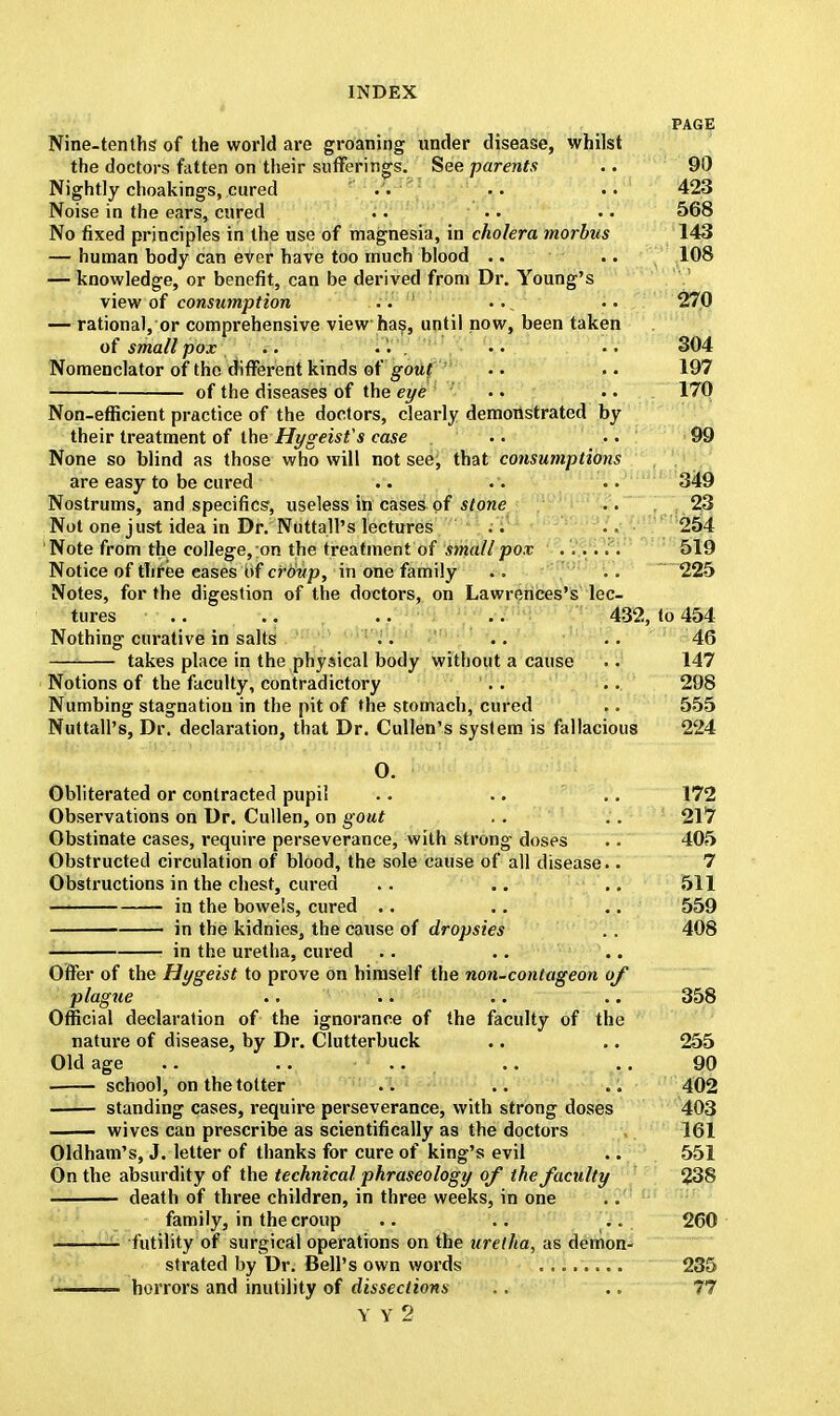 PAGE Nine-tenths of the world are groaning under disease, whilst the doctors fatten on their sufferings. See parents .. 90 Nightly choakings, cured . . .. .. 423 Noise in the ears, cured .. .. . • 568 No fixed principles in the use of magnesia, in cholera morbus 143 — human body can ever have too much blood .. .. 108 — knowledge, or benefit, can be derived from Dr. Young's view of consumption .. ... .. 270 — rational, or comprehensive view has, until now, been taken of small pox .. .. 304 Nomenclator of the different kinds of gout .. .. 197 of the diseases of the eye .. .. 170 Non-efficient practice of the doctors, clearly demonstrated by their treatment of the Hygeist's case .. •. 99 None so blind as those who will not see, that consumptions are easy to be cured .. .. .. 349 Nostrums, and specifics, useless in cases of stone .. 23 Not one just idea in Dr. Nuttall's lectures .. ■ 254 Note from the college, ;on the treatment of small pox ...... 519 Notice of three cases of croup, in one family .. 225 Notes, for the digestion of the doctors, on Lawrences's lec- tures .. .. .. .. 432, to 454 Nothing curative in salts .. .. .. 46 takes place in the physical body without a cause .. 147 Notions of the faculty, contradictory . . .. 298 Numbing stagnation in the pit of the stomach, cured .. 555 Nuttall's, Dr. declaration, that Dr. Cullen's system is fallacious 224 0. Obliterated or contracted pupil .. .. .. 172 Observations on Dr. Cullen, on gout .. .. 217 Obstinate cases, require perseverance, with strong doses .. 405 Obstructed circulation of blood, the sole cause of all disease.. 7 Obstructions in the chest, cured .. .. .. 511 in the bowels, cured .. .. .. 559 — in the kidnies, the cause of dropsies . . 408 in the uretha, cured Offer of the Hygeist to prove on himself the non-contageon of plague .. .. .. .. 358 Official declaration of the ignorance of the faculty of the nature of disease, by Dr. Clutterbuck .. .. 255 Old age .. .. .. .. 90 school, on the totter .. .. .. 402 standing cases, require perseverance, with strong doses 403 wives can prescribe as scientifically as the doctors 161 Oldham's, J. letter of thanks for cure of king's evil .. 551 On the absurdity of the technical phraseology of the faculty 238 death of three children, in three weeks, in one family, in the croup .. .. .. 260 futility of surgical operations on the uretha, as demon- strated by Dr. Bell's own words 235 —— horrors and inutility of dissections Y V 2