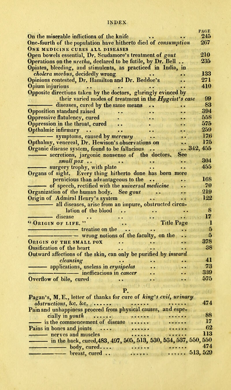 PAGE On the miserable inflictions of the knife .. .. 245 One-fourth of the population have hitherto died of consumption 267 One medicine cures all diseases Open bowels essential, Dr. Scudamore's treatment of gout 210 Operations on the uretha, declared to be futile, by Dr. Bell .. 235 Opiates, bleeding, and stimulents, as practiced in India, in cholera morbus, decidedly wrong .. .. 133 Opinions contested, Dr. Hamilton and Dr. Beddoe's .. 271 Opium injurious .. .. .. .. 410 Opposite directions taken by the doctors, glaringly evinced by . their varied modes of treatment in the HygcisVs case 99 diseases, cured by the same means .. .. 83 Opposition standard raised .. .. .. 394 Oppressive flatulency, cured . .. .. 558 Oppression in the throat, cured .. . .. 575 Opthalmic infirmary .. .. .. .. 259 symptoms, eaused by mercury .. •. 176 Opthalmy, venereal, Dr. Hewison's observations on .. 175 Organic disease system, found to be fallacious .. .. 342, 455 secretions, jargonic nonsense of the doctors. See smallpox .. .. .. .. 304 ■ surgery trophy, with plate .. .. 455 Organs of sight. Every thing hitherto done has been more pernicious than advantageous to the .. .. 168 ——— of speech, rectified with the universal medicine .. 70 Organization of the human body. See gout. .. .. 219 Origin of Admiral Henry's system .. • • 122 all diseases, arise from an impure, obstructed circu- lation of the blood .. .. . • 8 disease .. .. .. .. 17  Origin of life.  .. Title Page 1 treatise on the .. .. .. 5 wrong notions of the faculty, on the .. 5 Origin of the small pox .. .. .. 378 Ossification of the heart .. .. • • 38 Outward affections of the skin, can only be purified by inward cleansing .. .. .. 41 applications, useless in erysipelas .. .. 73 inefficacious in cancer .. • • 339 Overflow of bile, cured .. .. • • 575 P. Pagan's, M.E., letter of thanks for cure of king's evil, urinary obstructions, &c. &c. 474 Pain and unhappiness proceed from physical causes, and espe- cially in youth 88 — is the commencement of disease 17 Pains in bones and joints .... ...... 62 nerves and muscles 113 in the back, cured,483, 497, 505, 513, 530, 534,537, 550, 550 body, cured.... 474 breast, cured .. 513, 529