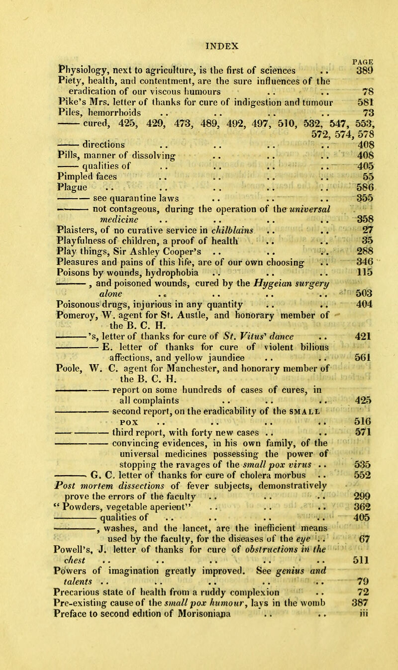 . PAflP. Physiology, next to agriculture, is the first of sciences .. 380 Piety, health, and contentment, are the sure influences of the eradication of our viscous humours .. .. 78 Pike's Mrs. letter of thanks for cure of indigestion and tumour 581 Piles, hemorrhoids .. .. •. .. 73 cured, 425, 429, 473, 489, 492, 497, 510, 532, 547, 553, 572, 574, 578 directions .. .. .. .. 408 Pills, manner of dissolving .. .. 408 qualities of .. .. .. .. 405 Pimpled faces .. .. .. . . 55 Plague .. .. .. .. .. 586 see quarantine laws .. .. .. 355 — not contageous, during the operation of the universal medicine .. .. .. .. 358 Plaisters, of no curative service in chilblains .. .. 27 Playfulness of children, a proof of health .. .. 35 Play things, Sir Ashley Cooper's .. .. .. 288 Pleasures and pains of this life, are of our own choosing .. 346 Poisons by wounds, hydrophobia . . . . 115 ■ , and poisoned wounds, cured by the Hygeian surgery alone . < .. .. ..  503 Poisonous drugs, injurious in any quantity .. .. 404 Pomeroy, W. agent for St. Austle, and honorary member of the B. C. H. 's, letter of thanks for cure of St. Vitus'1 dance .. 421 E. letter of thanks for cure of violent bilious affections, and yellow jaundice .. .. 561 Poole, W. C. agent for Manchester, and honorary member of the B. C. H. —— report on some hundreds of cases of cures, in all complaints .. .. .. 425 second report, on the eradicability of the small pox .. .. .. .. 516 third report, with forty new cases .. .. 571 convincing evidences, in his own family, of the universal medicines possessing the power of stopping the ravages of the small pox virus .. 535 ■ G. C. letter of thanks for cure of cholera morbus . • 552 Post mortem dissections of fever subjects, demonstratively prove the errors of the faculty .. .. .. 299  Powders, vegetable aperient .. .. .. 362 qualities of .. .. .. 405 , washes, and the lancet, are the inefficient means used by the faculty, for the diseases of the eye .. 67 Powell's, J. letter of thanks for cure of obstructions in the chest .. .. .. .. • .. 511 Powers of imagination greatly improved. See genius and talents .. .. .. .. .. 79 Precarious state of health from a ruddy complexion .. 72 Pre-existing cause of the small pox humour, lays in the womb 387 Preface to second edition of Morisoniana .. .. iii