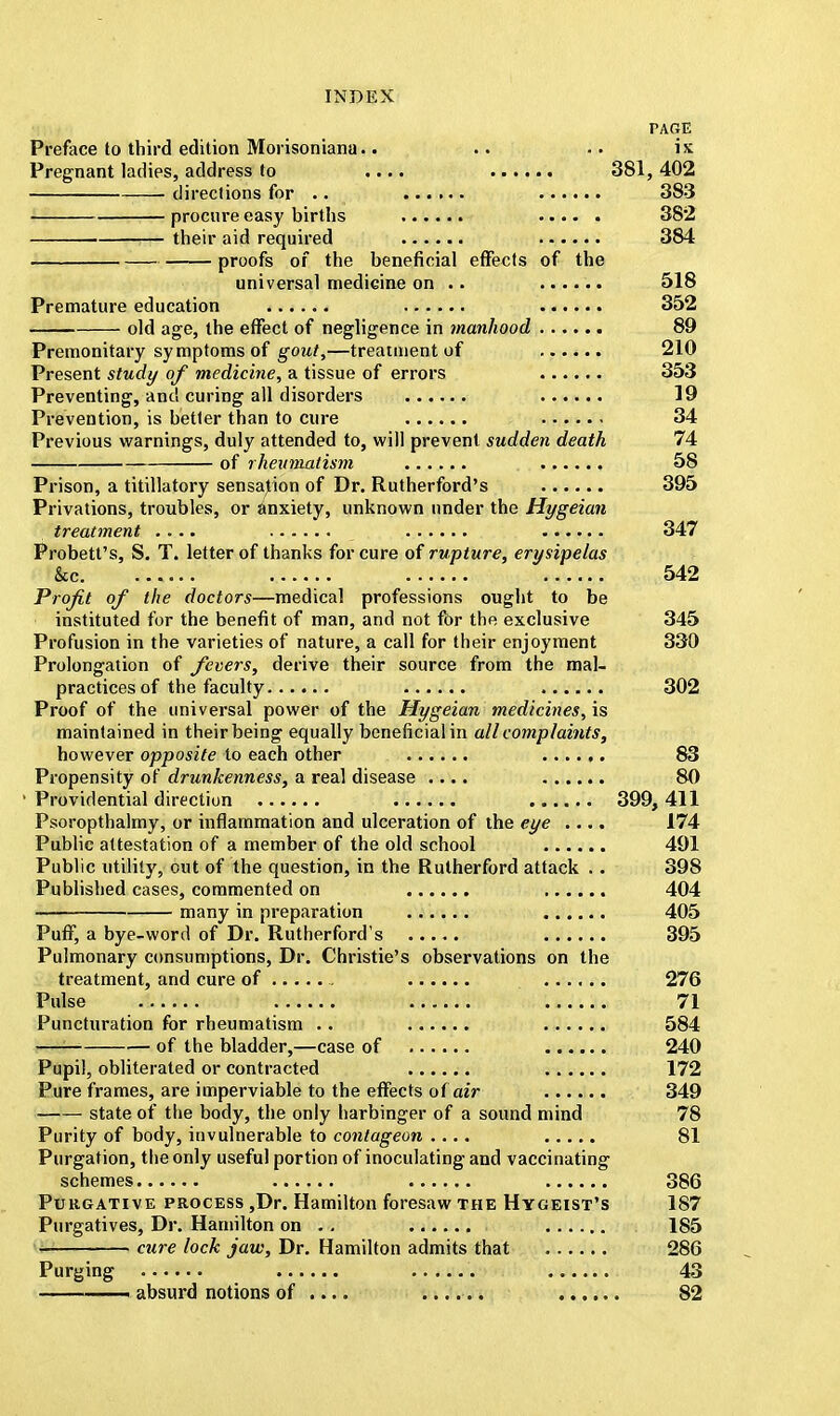PARE Preface to third edition Morisonianu.. .. .. ix Pregnant ladies, address to .... 381,402 directions for .. 383 ■ procure easy births 382 their aid required 384 proofs of the beneficial effects of the universal medicine on .. ...... 518 Premature education ...... 352 old age, the effect of negligence in manhood 89 Premonitary symptoms of gout,—treatment of ...... 210 Present study of medicine, a tissue of errors 353 Preventing, and curing all disorders 19 Prevention, is better than to cure 34 Previous warnings, duly attended to, will prevent sudden death 74 of rheumatism 58 Prison, a titillatory sensation of Dr. Rutherford's 395 Privations, troubles, or anxiety, unknown under the Hygeian treatment .... 347 Probett's, S. T. letter of thanks for cure of rupture, erysipelas &c 542 Profit of the doctors—medical professions ought to be instituted for the benefit of man, and not for the exclusive 345 Profusion in the varieties of nature, a call for their enjoyment 330 Prolongation of fevers, derive their source from the mal- practices of the faculty 302 Proof of the universal power of the Hygeian medicines, is maintained in their being equally beneficial in all complaints, however opposite to each other 83 Propensity of drunkenness, a real disease .... 80 Providential direction 399, 411 Psoropthalmy, or inflammation and ulceration of the eye .... 174 Public attestation of a member of the old school 491 Public utility, out of the question, in the Rutherford attack .. 398 Published cases, commented on 404 — many in preparation 405 Puff, a bye-word of Dr. Rutherford's 395 Pulmonary consumptions, Dr. Christie's observations on the treatment, and cure of 276 Pulse 71 Puncturation for rheumatism .. 584 —— of the bladder,—case of 240 Pupil, obliterated or contracted 172 Pure frames, are imperviable to the effects of air 349 state of the body, the only harbinger of a sound mind 78 Purity of body, invulnerable to contageon .... 81 Purgation, the only useful portion of inoculating and vaccinating schemes 386 Pukgative process ,Dr. Hamilton foresaw the Hygeist's 187 Purgatives, Dr. Hamilton on . . i 185 ■ cure lock jaw, Dr. Hamilton admits that 286 Purging 43