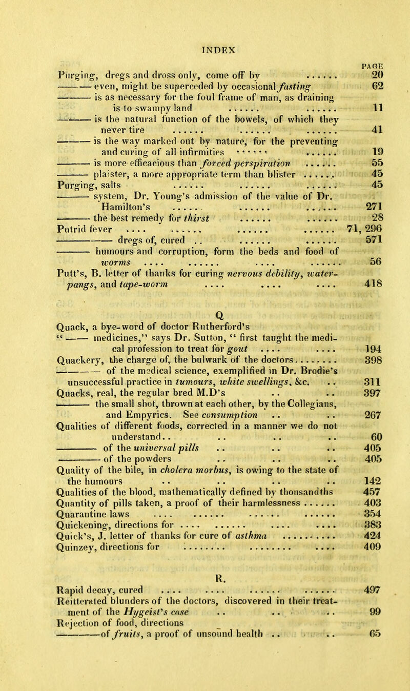 PA OK Purging, dregs and dross only, come off by 20 even, might be superceded by occasional fasting 62 is as necessary for the foul frame of man, as draining is lo swampy land 11 is (he natural function of the bowels, of which they never tire 41 is the way marked out by nature, for the preventing and curing of all infirmities 19 is more efficacious than forced perspiration 55 plaister, a more appropriate term than blister 45 Purging, salts 45 system, Dr. Young's admission of the value of Dr. Hamilton's 271 the best remedy for thirst 28 Putrid fever 71, 296 dregs of, cured .. 571 humours and corruption, form the beds and food of worms .... .... 56 Putt's, B. letter of thanks for curing nervous debility, water- pangs, and tape-worm .... .... .... 418 Q Quack, a bye-word of doctor Rutherford's  medicines, says Dr. Sutton,  first taught the medi- cal profession to treat for gout .... .... 194 Quackery, the charge of, the bulwark of the doctors 398 of the medical science, exemplified in Dr. Brodie's unsuccessful practice in tumours, white swellings. Sec. .. 311 Quacks, real, the regular bred M.D's .. .. 397 the small shot, thrown at each other, by the Collegians, and Empyrics. See consumption .. .. 267 Qualities of different foods, corrected in a manner we do not understand.. .. .. .. 60 of the universal pills .. .. .. 405 of the powders .. .. .. 405 Quality of the bile, in cholera morbus, is owing to the state of the humours .. .. .. .. 142 Qualities of the blood, mathematically defined by thousandths 457 Quantity of pills taken, a proof of their liarmlessness 403 Quarantine laws 354 Quickening, directions for .... 383 Quick's, J. letter of thanks for cure of asthma 424 Quinzey, directions for .... 409 R. Rapid decay, cured .... .... 497 Reitterated blunders of the doctors, discovered in their treat- ment of the Hygeisfs case .. .. .. 99 Rejection of food, directions of fruits, a proof of unsound health .. .. 65