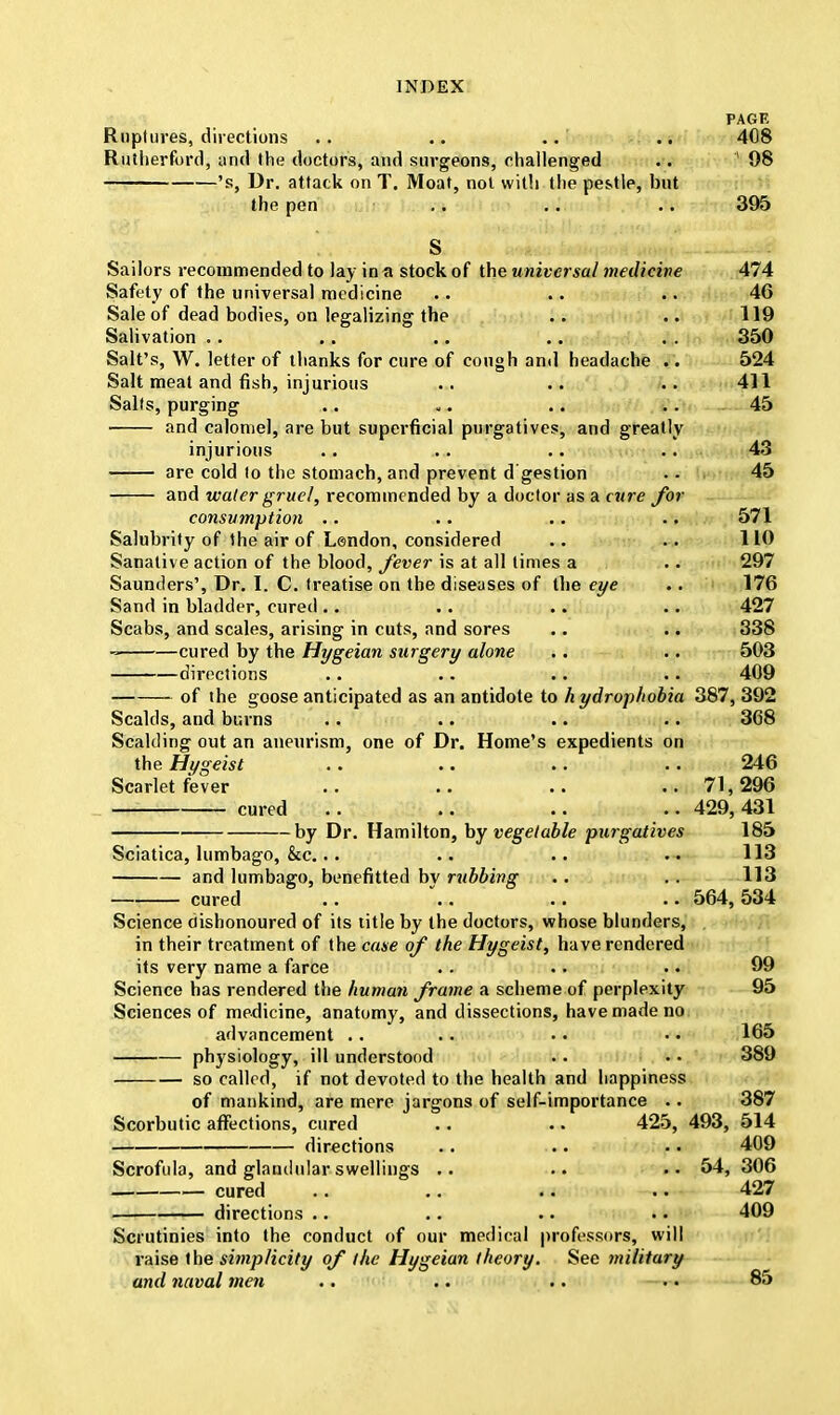 PAGE Ruptures, directions .. .. .. 408 Rutherford, and the doctors, and surgeons, challenged .. '98 's, Dr. attack on T. Moat, not with the pestle, but the pen .. .. .. 395 S Sailors recommended to lay in a stock of the universal medicine 474 Safety of the universal medicine .. .. .. 46 Sale of dead bodies, on legalizing the .. .. 119 Salivation .. .. .. .. . . 350 Salt's, W. letter of thanks for cure of cough and headache .. 524 Salt meat and fish, injurious .. .. .. 411 Salts, purging .. .... .. 45 and calomel, are but superficial purgatives, and greatly injurious .. .. .. .. 43 are cold to the stomach, and prevent d gestion . • 45 and water gruel, recommended by a doctor as a cure for consumption .. .. .. .. 571 Salubrity of the air of Lendon, considered .. .. 110 Sanative action of the blood, fever is at all limes a .. 297 Saunders', Dr. I. C. treatise on the diseases of the eye .. 176 Sand in bladder, cured.. .. .. .. 427 Scabs, and scales, arising in cuts, and sores .. .. 338 - cured by the Hygeian surgery alone .. .. 503 directions .. .. .. .. 409 of the goose anticipated as an antidote to hydrophobia 387, 392 Scalds, and burns .. .. .. .. 368 Scalding out an aneurism, one of Dr. Home's expedients on the Hygeist .. .. .. .. 246 Scarlet fever .. .. ..71,296 cured .. .. .. .. 429, 431 by Dr. Hamilton, by vegetable purgatives 185 Sciatica, lumbago, &c... .. .. .. 113 and lumbago, benefitted bv rubbing .. .. 113 cured .. ... .. .. 564, 534 Science dishonoured of its title by the doctors, whose blunders, in their treatment of the case of the Hygeist, have rendered its very name a farce . . .. .. 99 Science has rendered the human frame a scheme of perplexity 95 Sciences of medicine, anatomy, and dissections, have made no advancement .. .. • • •• 165 physiology, ill understood .. .. 389 so called, if not devoted to the health and happiness of mankind, are mere jargons of self-importance .. 387 Scorbutic affections, cured .. .. 425, 493, 514 directions .. .. • • 409 Scrofula, and glandular swellings .. .. 54, 306 cured .. .. .. .. 427 directions .. .. .. • • 409 Scrutinies into the conduct of our medical professors, will raise the simplicity of the Hygeian theory. See military