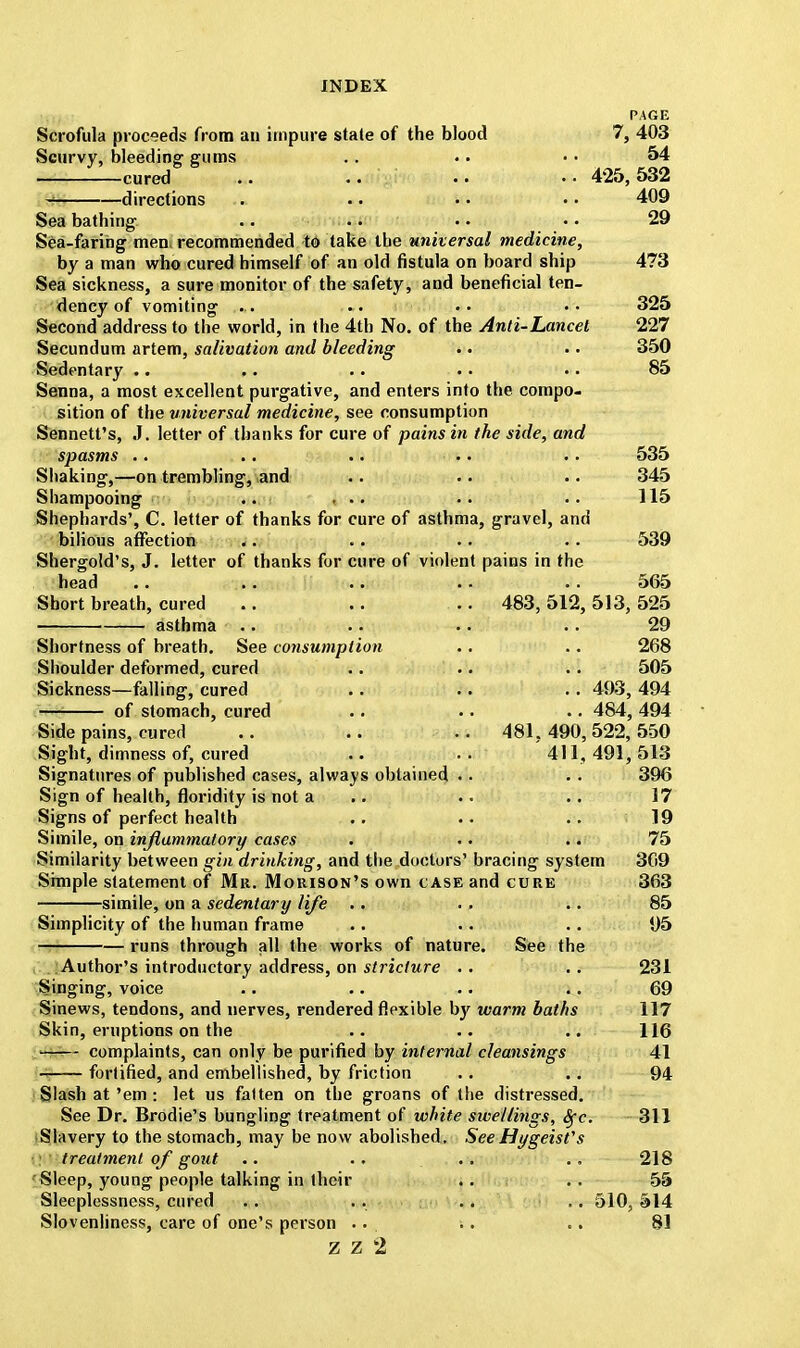 PAGE Scrofula proceeds from an impure stale of the blood 7, 403 Scurvy, bleeding gums .. .. •• 54 cured .. .. .. •• 425,532 g directions . •. • • • • 409 Sea bathing .. .. • • • • 29 Sea-faring men; recommended to take the universal medicine, by a man who cured himself of an old fistula on board ship 473 Sea sickness, a sure monitor of the safety, and beneficial ten- dency of vomiting .. 325 Second address to the world, in the 4th No. of the Anti-Lancet 227 Secundum artem, salivation and bleeding . • .. 350 Sedentary . • .. .. .. .. 85 Senna, a most excellent purgative, and enters into the compo- sition of the universal medicine, see consumption Sennett's, J. letter of thanks for cure of pains in the side, and spasms .. ... .. .. .. 535 Shaking,—on trembling, and .. .. .. 345 Shampooing .. ... .. .. 115 Shephards', C. letter of thanks for cure of asthma, gravel, and bilious affection .. .. .. .. 539 Shergold's, J. letter of thanks for cure of violent pains in the head .. .. .. .. .. 565 Short breath, cured .. .. .. 483, 512, 513, 525 asthma .. .. .. . . 29 Shortness of breath. See consumption .. .. 268 Shoulder deformed, cured .. .. .. 505 Sickness—falling, cured .. .. . . 493, 494 of stomach, cured .. .. .. 484, 494 Side pains, cured .. .. .. 481, 490,522, 550 Sight, dimness of, cured .. .. 411,491,513 Signatures of published cases, always obtained . . . . 396 Sign of health, floridity is not a .. .. 17 Signs of perfect health .. .. .. 19 Simile, on inflammatory cases . •. .. 75 Similarity between gin drinking, and the doctors' bracing system 369 Simple statement of Mr. Morison's own case and cure 363 simile, on a sedentary life .. . . .. 85 Simplicity of the human frame .. .. .. 95 runs through all the works of nature. See the Author's introductory address, on stricture .. . . 231 Singing, voice .. .. .. .. 69 Sinews, tendons, and nerves, rendered flexible by warm baths 117 Skin, eruptions on the .. .. .. 116 —- complaints, can only be purified by internal cleansings 41 fortified, and embellished, by friction .. .. 94 Slash at'em : let us fatten on the groans of the distressed. See Dr. Brodie's bungling treatment of white sivellings, Sfc. 311 Slavery to the stomach, may be now abolished. See Hygeisfs treatment of gout .. .. ... .. 218 Sleep, young people talking in their .. .. 55 Sleeplessness, cured . . • • • • ■. 510, 514 Slovenliness, care of one's person ... .. .. 81 Z Z 1