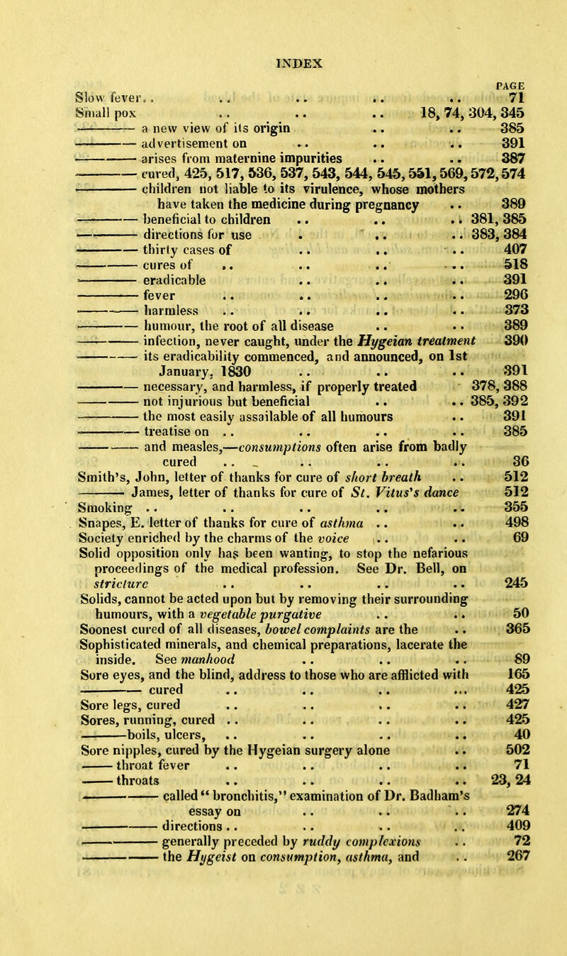 PAGE Slow fever.. .. .. .. .. 71 Smallpox .. .. .. 18,74,304,345 a new view of its origin .. .. 385 advertisement on .►. .. .. 391 arises from maternine impurities .. .. 387 cured, 425, 517, 536, 537, 543, 544, 545,551,569,572,574 children not liable to its virulence, whose mothers have taken the medicine during pregnancy . • 389 beneficial to children .. .. . • 381, 385 directions for use . ' .. .. 383, 384 thirty cases of .. .. - .. 407 cures of ». .. .. ... 518 eradicable .. .. .. 391 fever .. .. .. .. 296 harmless .. .. .. .. 373 humour, the root of all disease .. • • 389 infection, never caught, under the Hygeian treatment 390 its eradicability commenced, and announced, on 1st January. 1830 .. .. •. 391 necessary, and harmless, if properly treated 378, 388 not injurious but beneficial .. .. 385, 392 the most easily assailable of all humours .. 391 treatise on . . .. .. .. 385 and measles,—consumptions often arise from badly cured .. _ .. .. .. 36 Smith's, John, letter of thanks for cure of short breath .. 512 James, letter of thanks for cure of St. Vitus's dance 512 Smoking .. .. .. .. .. 355 Snapes, E. letter of thanks for cure of asthma .. .. 498 Society enriched by the charms of the voice .. .. 69 Solid opposition only has been wanting, to stop the nefarious proceedings of the medical profession. See Dr. Bell, on stricture .. .. .. .. 245 Solids, cannot be acted upon but by removing their surrounding humours, with a vegetable purgative .. .. 50 Soonest cured of all diseases, bowel complaints are the .. 365 Sophisticated minerals, and chemical preparations, lacerate the inside. See manhood .. .. .. 89 Sore eyes, and the blind, address to those who are afflicted with 165 cured .. .. .. ... 425 Sore legs, cured .. .. .. .. 427 Sores, running, cured .. .. .. .. 425 boils, ulcers, .. .. .. .. 40 Sore nipples, cured by the Hygeian surgery alone .. 502 throat fever .. .. .. .. 71 throats .. .. .. ..23,24 called bronchitis, examination of Dr. Badham's essay on .. .. .. 274 directions .. .. .. .. 409 generally preceded by ruddy complexions .. 72 •——— the Hygeist on consumption, asthma, and . . 267