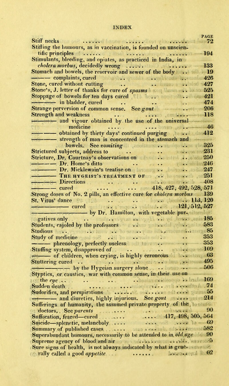 PAGE Stiff necks 72 Stifling the humours, as in vaccination, is founded on unscien- tific principles 194 Stimulants, bleeding, and opiates, as practiced in India, in cholera morbus, decidedly wrong ...... 133 Stomach and bowels, the reservoir and sewer of the body .. 19 complaints, cured Stone, cured without cutting Stone's, J. letter of thanks for cure of spasms Stoppage of bowels for ten days cured in bladder, cured Strange perversion of common sense. See gout Strength and weakness .. ... and vigour obtained by the use of medicine .... 426 427 525 421 474 206 118 the universal 46 obtained by thirty days' continued purging .. 412 strength of man is concentred in the stomach and bowels. See vomiting Strictured subjects, address to Stricture, Dr. Courtnay's observations on Dr. Home's ditto Dr. Micklewain's treatise on The hygeist's treatment of Directions 325 231 250 246 247 251 408 cured ... 418,427,492,528,571 Strong doses of No. 2 pills, an effective cure for cholera morbus 139 St. Vitus' dance .. .. .. .. 113, 120 cured .. .. .. 121,512,527 by Dr. Hamilton, with vegetable pur- gatives only .. .. .. ... • • 185 Students, cajoled by the professors ... .. 583 Studious .. ... .. .. ••• 85 Study of medicine .. .. . 353 — phrenology, perfectly useless .. . • 353 Stuffing system, disapproved of .. . • • • 109 jg of children, when crying, is highly erroneous .. 63 Stuttering cured .. .. .. •. 495 by the Hygeian surgery alone .. 506 Styptics, or caustics, war with common sense, in their use on the eye . . .. .. .'. • • • • 169 Sudden death .... .... <•^• •••• 74 Sudorifics, and perspirations ...... .... 55 —| and diuretics, highly injurious. See gout .... 214 Sufferings of humanity, the assumed private property of the doctors. See parents .... ... • - • • 90 Suffocation, feared—cured 417, 498, 505, 564 Suicide—splenetic, melancholy .... • • • • .... 69 Summary of published cases .... .... .... 582 Superabundant humours, necessarily to be attended to mold age 90 Supreme agency of blood and air ...... ...... 5 Sure signs of health, is not always indicated by what is gene- rally called a good appetite 62