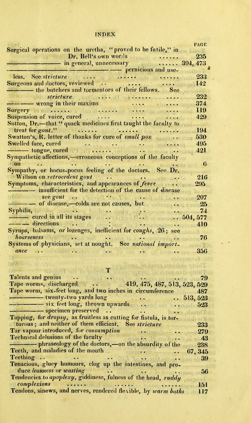 PAGE Surgical operations on the uretha,  proved to be futile, in Dr. Bell's own words 235 in general, unnecessary 394, 473 pernicious and use- less. See stricture .... ....... 233 Surgeons and doctors, reviewed ,.. .... .... 142 the butchers and tormentors of their fellows. See stricture .... .... 232 wrong in their maxims .... .... 374 Surgery • • • • .... 119 Suspension of voice, cured .... .... .... 429 Sutton, Dr.—that  quack medicines first taught the faculty to treat for gotit.' 194 Swatton's, R. letter of thanks for cure of small pox .. 530 Swelled face, cured .. .. .. .... 495 tongue, cured .. .. 421 Sympathetic affections,—erroneous conceptions of the faculty on .. .. .. .. . ... 6 Sympathy, or hocus-pocus feeling of the doctors. See Dr. Wilison on retrocedent gout .. .. .. 216 Symptoms, characteristics, and appearances of fever .. 295 insufficient for the detection of the cause of disease see gout .. '' .. .. 207 of disease,—colds are not causes, but .. 25 Syphilis, .. .. . .. .. 74 cured in all its stages .. .. . . 504, 577 directions .. ; .. .. 410 Syrups, balsams, or lozenges, inefficient for coughs, 26 ; see hoarseness .. .. .. .. 76 Systems of physicians, set at nought. See national import- ance .. .. .. .. .. 356 T Talents and genius .. .. .. .. 79 Tape worms, discharged .. 419, 475, 487, 513, 523, 529 Tape worm, six-feet long, and two inches in circumference 487 twenty-two yards long .. .. 513, 523 six feet long, thrown upwards .. .. 523 specimen preserved Tapping, for drops//, as fruitless as cutting for fistula, is tor- turous; and neither of them efficient. See stricture 233 Tar vapour introduced, for consumption .. .. 279 Technical delusions of the faculty ,. .. 43 phraseology of the doctors,—on the absurdity of the 238 Teeth, and maladies of the mouth .. .. 67, 345 Teething .. .. .. .. .. 39 Tenacious, gluey humours, clog up the intestines, and pro- duce leanness or wasting .. .. .. 56 Tendencies to apoplexy, giddiness, fulness of the head, ruddy complexions 151 Tendons, sinews, and nerves, rendered flexible, by warm baths 117
