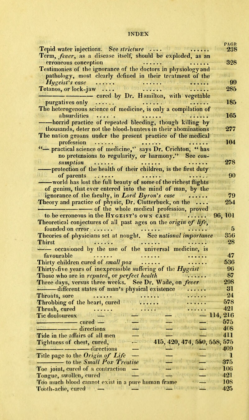 PAGE Tepid water injections. See stricture 238 Term, fever, as a disease itself, should be exploded, as an erroneous conception 328 Testimonies of the ignorance of the doctors in physiology and pathology, most clearly defined in their treatment of the Hygeisfs case 99 Tetanos, or lock-jaw .... 285 cured by Dr. Hamilton, with vegetable purgatives only 185 The heterogenous science of medicine, is only a compilation of absurdities ..... 165 horrid practice of repeated bleeding, though killing by thousands, deter not the blood-hunters in their abominations 277 The nation groans under the present practice of the medical profession 104 — practical science of medicine,'1 says Dr. Crichton,  has no pretensions to regularity, or harmony. See con- sumption 278 protection of the health of their children, is the first duty of parents f 90 world has lost the full beauty of some of the richest flights of genius, that ever entered into the mind of man, by the ignorance of the faculty, in Lord Byron's case 79 Theory and practice of physic, Dr. Clutterbuck, on the .... 254 ■ of the whole medical profession, proved to be erroneous in the Hygeist's own case 96, 101 Theoretical conjectures of all past ages on the origin of life, founded on error 5 Theories of physicians set at nought. See national importance 356 Thirst 28 occasioned by the use of the universal medicine, is favourable 47 Thirty children cured of small pox 536 Thirty-five years of inexpressible suffering of the Hygeist 96 Those who are in reputed, or perfect health 87 Three days, versus three weeks. See Dr. Wade, on fever 298 different states of man's physical existence 31 Throats, sore 24 Throbbing of the heart, cured 578 Thrush, cured 421 Tic douloureux — — — — 114,216 cured — — — — 575 directions — — — 408 Tide in the affairs of all men — — — 411 Tightness of chest, cured, - 415, 420, 474, 5i0, 558, 575 directions — — — 409 Title page to the Origin of Life — — — 1 to the Small Pox Treatise — — 375 Toe joint, cured of a contraction — —■ — 106 Tongue, swollen, cured — — — 421 Too much blood cannot exist in a pure human frame — 10S Tooth-ache, cured — — — — 425