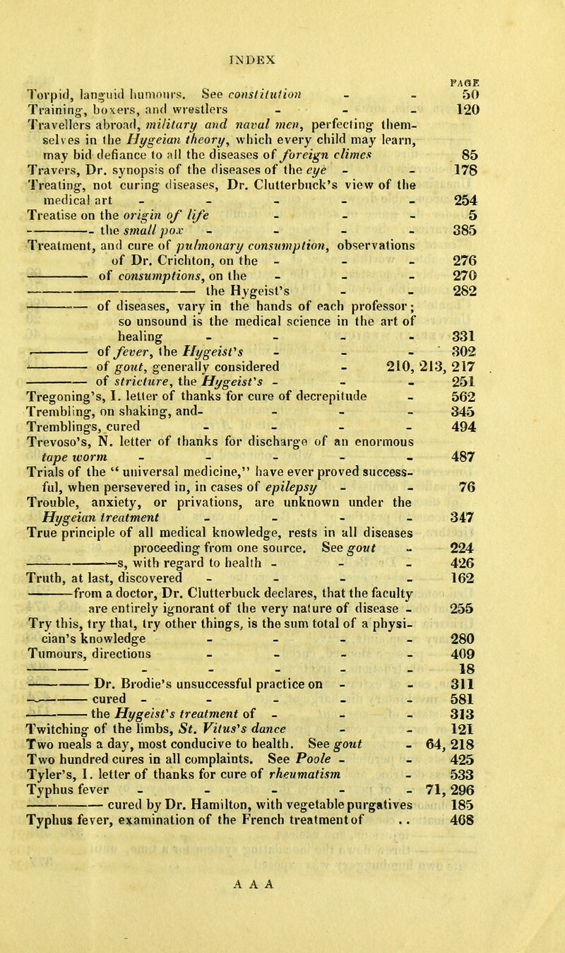 PAQE Torpid, languid humours. See constitution - 50 Training-, boxers, and wrestlers - - - 120 Travellers abroad, military and naval men, perfecting them- selves in the Hygeian theory, which every child may learn, may bid defiance to all the diseases of foreign climes 85 Travers, Dr. synopsis of the diseases of the eye - - 178 Treating, not curing diseases, Dr. Clutterbuck's view of the medical art _____ 254 Treatise on the origin of life - 5 the small pox - 385 Treatment, and cure of pulmonary consumption, observations of Dr. Crichton, on the - - - 276 of consumptions, on the - 270 the Hygeist's - - 282 ■— of diseases, vary in the hands of each professor; so unsound is the medical science in the art of healing - - - - 331 . of fever, the Hygeist's - - - 302 j of gout, generally considered - 210, 213, 217 of stricture, the Hygeisfs - 251 Tregoning's, I. letter of thanks for cure of decrepitude - 562 Trembling, on shaking, and- - 345 Tremblings, cured - - - - 494 Trevoso's, N. letter of thanks for discharge of an enormous tape worm _____ 487 Trials of the universal medicine, have ever proved success- ful, when persevered in, in cases of epilepsy - 76 Trouble, anxiety, or privations, are unknown under the Hygeian treatment _ _ - _ 347 True principle of all medical knowledge, rests in all diseases proceeding from one source. See gout - 224 >—s, with regard to health - 426 Truth, at last, discovered - _ - 162 from a doctor, Dr. Clutterbuck declares, that the faculty are entirely ignorant of the very nature of disease - 255 Try this, try that, try other things, is the sum total of a physi- cian's knowledge - 280 Tumours, directions _ - - - 409 - - - 18 Dr. Brodie's unsuccessful practice on - - 311 — cured _____ 581 the Hygeisfs treatment of - - - 313 Twitching of the limbs, St. Vitus''s dance - - 121 Two meals a day, most conducive to health. See gout - 64,218 Two hundred cures in all complaints. See Poole - - 425 Tyler's, 1. letter of thanks for cure of rheumatism - 533 Typhus fever - - - - - 71,296 cured by Dr. Hamilton, with vegetable purgatives 185 Typhus fever, examination of the French treatment of .. 468 AAA