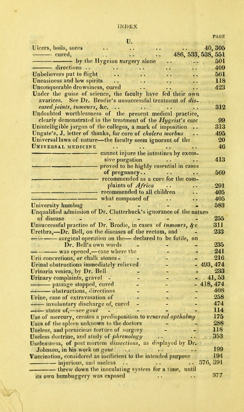 PAGE u. Ulcers, boils, sores .. .. .. .. 40, 305 cured, .. .. .. 486, 533, 538, 551 by the Hygeian surgery alone .. .. 501 directions .. .. .. .. .. 409 Unbelievers put to flight .. .. .. .. 561 Uneasiness and low spirits .. .. .. .. 118 Unconquerable drowsiness, cured .. .. .. 423 Under the guise of science, the faculty have fed their own avarices. See Dr. Brodie's unsuccessful treatment of dis- eased joints, tumours, &c. .. . . .. .. 312 Undoubted worthlessness of the present medical practice, clearly demonstrated in the treatment of the Hygeisfs case 99 Unintelligible jargon of the colleges, a mark of imposition .. 313 Ungate's, J. letter of thanks, for cure of cholera morbus .. 495 Universal laws of nature—the faculty seem ignorant of the 20 Universal medicine .. .. .. 46 , , cannot injure the intestines by exces- sive purgation .. .. 413 —— proved to be highly essential in cases of pregnancy.. .. ,. 569 recommended as a cure for the com- plaints of Africa .. .. 291 recommended to all children .. 405 what composed of .. .. 405 University humbug - - - - 583 Unqualified admission of Dr. Clutterbuck's ignorance of the nature of disease - 255 Unsuccessful practice of Dr. Brodie, in cases of tumours, Sfc 311 Urethra,—Dr. Bell, on the diseases of the rectum, and - 233 surgical operation on the— declared to be futile, on Dr. Bell's own words - - 235 was opened,—case where the - - 241 Urii concretions, or chalk stones- - 216 Urinal obstructions immediately relieved - - 493, 474 Urinaria vesica, by Dr. Bell - 233 Urinary complaints, gravel - 41, 53 passage stopped, cured - 418,474 obstructions, directions - 408 Urine, case of extravasation of 258 involuntary discharge of, cured - 474 states of,—see gout - - - - 114 Use of mercury, creates a predisposition to venereal opthalnuj 175 Uses of the spleen unknown to the doctors - - 288 Useless, and pernicious torture of surgery - - 118 Useless doctrine, and study of phrenology .. .. 353 Uselessness, of post mortem dissections, as displayed by Dr. Johnson, in his work on gout . . . . .. 199 Vaccination, considered as inefficient to the intended purpose 194 injurious, anil useless . . .. .. 376, 391 . threw down the inoculating system for a time, until its own humbuggery was exposed .. .. 377