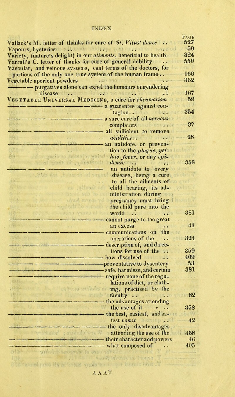 PAGE Vallack's M. letter of thanks for cure of St. Vitus' dance .. 527 Vapours, hysterics .. • • .. •. 59 Variety, (nature's delight) in our aliments, beneficial to health 324 Varrall's C. letter of thanks for cure of general debility .. 550 Vascular, and veinous systems, cant terms of the doctors, for portions of the only one true system of the human frame . . 166 Vegetable aperient powders .. .. .. 362 purgatives alone can expel the humours engendering disease .. .. .. .. 167 Vegetable Universal Medicine, a cure for rheumatism 59 — a guarantee against con- tagion. . .. 354 a sure cure of all nervous complaints .. 37 all sufficient to remove acidities.. .. 28 an antidote, or preven- tion to the plague, yel- low fever, or any epi- demic .. .. 358 ■—■ ■ an antidote to every disease, being a cure to all the ailments of child bearing, its ad- ministration during pregnancy must bring the child pure into the world .. .. 381 cannot purge to too great an excess . > 41 communications on the operations of the .. 324 description of, and direc- tions for use of the . . 359 how dissolved .. 409 preventative to dysentery 53 safe, harmless, and certain 381 ■ require none of the regu- lations of diet, or cloth- ing, practised by the faculty .. .. 82 the advantages attending the use of it • .. 358 » the best, easiest, and sa- fest vomit .. 42 the only disadvantages attending the use of the 358 their character and powers 46 what composed of .. 405 A A A2